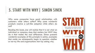 5. START WITH WHY| SIMON SINEK
Why some companies have good relationships with
customers while others suffer? Why some wonderful
products receive a cult-like adoption while others do
not?
Reading this book, one will realize that it is not what an
individual or company does that matters but WHY they
do it that makes the real difference. Simon presents
wonderful examples of this principle in action, examples
that made me subsequently begin to question whether
or not my life and organizations start by asking why.
 