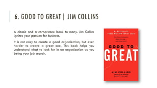 6. GOOD TO GREAT| JIM COLLINS
A classic and a cornerstone book to many. Jim Collins
ignites your passion for business.
It is not easy to create a good organization, but even
harder to create a great one. This book helps you
understand what to look for in an organization as you
being your job search.
 