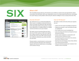 SIX
                                     What is SIX?
                                     SIX is knowledge sharing made easy. SIX empowers your workforce to capture store and organized the content,
                                     conversations and information vital to your organizations success. Our unique topical hierarchy and e-mail integra-
                                     tion system helps you solve problems while raising the collective intelligence of your company. Now that’s SIX-y.



                                     How does SIX work?                                              How can SIX help you?
                                     SIX is delivered to you as a hosted web application.            SIX creates an online community where your organiza-
                                     Which means it is available on-demand so that your              tion can:
                                     group can quickly start getting the right information
                                     to the right people without worrying about complex              • Capture and store experts knowledge and opinions
                                     license agreements or installing software on multiple           • Organize your group’s e-mail conversations by topic
                                     machines and devices across your network.                         on a global level
                                                                                                     • Gain mobile access to your knowledge base
                                     SIX creates a secure community where you have a                 • Learn more about the interests and expertise of your
                                     clear view of what is going on within your organiza-              distributed workforce
                                     tion. It allows everyone to stay informed, and to tap
                                                                                                     • Involve remote employees in conversations and
                                     into the ‘pulse’ of your team. With content and ques-
                                                                                                       decisions that are important to them
                                     tion notifications delivered to you where and when
                                                                                                     • Securely bring partners and vendors into conversa-
                                     you want them.
                                                                                                       tions that are relevant to them

                                     SIX gives workers a central location to communicate             • Break free from the limitations of your Inbox without
                                     and share important information that seamlessly in-               interrupting existing workflow
                                     tegrates with mail and mobile devices so knowledge              • Easily and intuitively organize your company’s most
                                     can be shared on the go.                                          valuable content and people




Presented by

               dynamic development                              1530 Westlake Ave N, Suite 600, Seattle, WA 98109 • (206) 923-8644 • www.whatissix.com
 