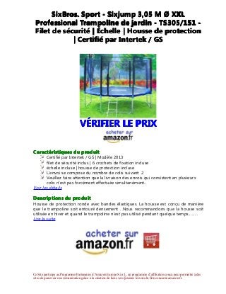 Ce Site participe au Programme Partenaires d’Amazon Europe S.à r.l., un programme d’affiliation conçu pour permettre à des
sites de percevoir une rémunération grâce à la création de liens vers [insérez le nom du Site concerné amazon.fr.
SixBros.SixBros.SixBros.SixBros. SportSportSportSport ---- SixjumpSixjumpSixjumpSixjump 3,053,053,053,05 MMMM ØØØØ XXLXXLXXLXXL
ProfessionalProfessionalProfessionalProfessional TrampolineTrampolineTrampolineTrampoline dededede jardinjardinjardinjardin ---- TS305/151TS305/151TS305/151TS305/151 ----
FiletFiletFiletFilet dededede sssséééécuritcuritcuritcuritéééé |||| ÉÉÉÉchellechellechellechelle |||| HousseHousseHousseHousse dededede protectionprotectionprotectionprotection
|||| CertifiCertifiCertifiCertifiéééé parparparpar IntertekIntertekIntertekIntertek //// GSGSGSGS
VVVVÉÉÉÉRIFIERRIFIERRIFIERRIFIER LELELELE PRIXPRIXPRIXPRIX
CaractCaractCaractCaractééééristiquesristiquesristiquesristiques dudududu produitproduitproduitproduit
Certifié par Intertek / GS | Modèle 2013
filet de sécurité inclus | 6 crochets de fixation incluse
échelle incluse | housse de protection incluse
L'envoi se compose du nombre de colis suivant: 2
Veuillez faire attention que la livraison des envois qui consistent en plusieurs
colis n'est pas forcément effectuée simultanément..
Voir les détails
DescriptionsDescriptionsDescriptionsDescriptions dudududu produitproduitproduitproduit
Housse de protection ronde avec bandes élastiques. La housse est conçu de manière
que le trampoline soit entouré densement . Nous recommandons que la housse soit
utilisée en hiver et quand le trampoline n'est pas utilisé pendant quelque temps..…….
Lire la suite
 