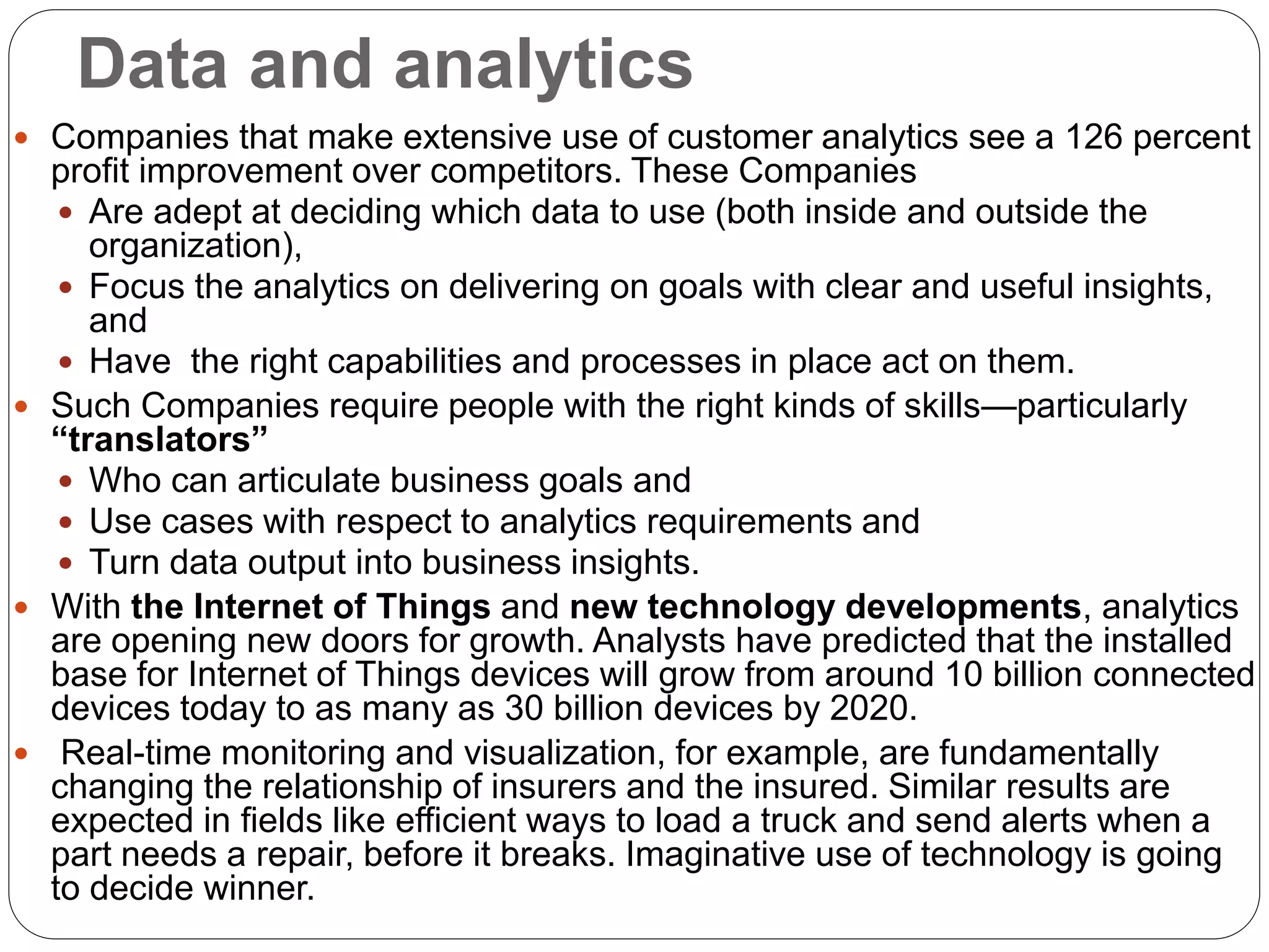 Data and analytics
 Companies that make extensive use of customer analytics see a 126 percent
profit improvement over competitors. These Companies
 Are adept at deciding which data to use (both inside and outside the
organization),
 Focus the analytics on delivering on goals with clear and useful insights,
and
 Have the right capabilities and processes in place act on them.
 Such Companies require people with the right kinds of skills—particularly
“translators”
 Who can articulate business goals and
 Use cases with respect to analytics requirements and
 Turn data output into business insights.
 With the Internet of Things and new technology developments, analytics
are opening new doors for growth. Analysts have predicted that the installed
base for Internet of Things devices will grow from around 10 billion connected
devices today to as many as 30 billion devices by 2020.
 Real-time monitoring and visualization, for example, are fundamentally
changing the relationship of insurers and the insured. Similar results are
expected in fields like efficient ways to load a truck and send alerts when a
part needs a repair, before it breaks. Imaginative use of technology is going
to decide winner.
 