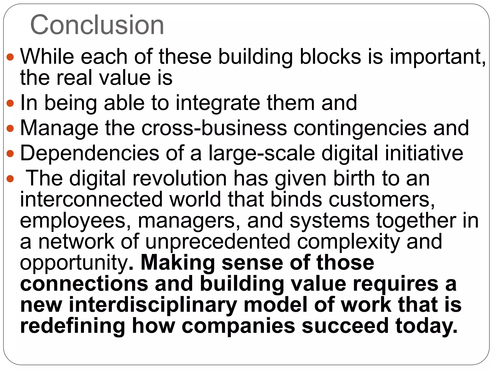 Conclusion
 While each of these building blocks is important,
the real value is
 In being able to integrate them and
 Manage the cross-business contingencies and
 Dependencies of a large-scale digital initiative
 The digital revolution has given birth to an
interconnected world that binds customers,
employees, managers, and systems together in
a network of unprecedented complexity and
opportunity. Making sense of those
connections and building value requires a
new interdisciplinary model of work that is
redefining how companies succeed today.
 