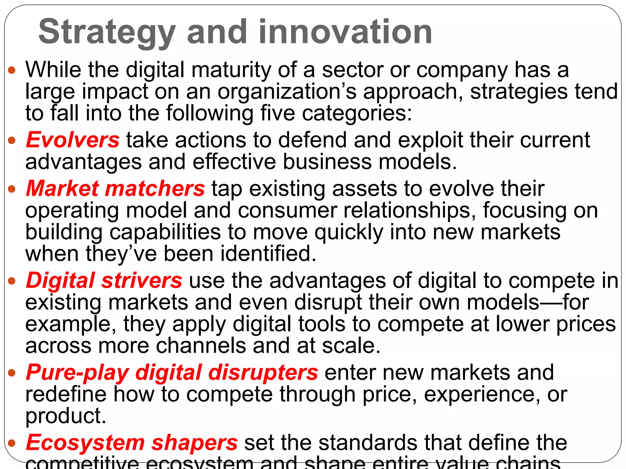 Strategy and innovation
 While the digital maturity of a sector or company has a
large impact on an organization’s approach, strategies tend
to fall into the following five categories:
 Evolvers take actions to defend and exploit their current
advantages and effective business models.
 Market matchers tap existing assets to evolve their
operating model and consumer relationships, focusing on
building capabilities to move quickly into new markets
when they’ve been identified.
 Digital strivers use the advantages of digital to compete in
existing markets and even disrupt their own models—for
example, they apply digital tools to compete at lower prices
across more channels and at scale.
 Pure-play digital disrupters enter new markets and
redefine how to compete through price, experience, or
product.
 Ecosystem shapers set the standards that define the
 