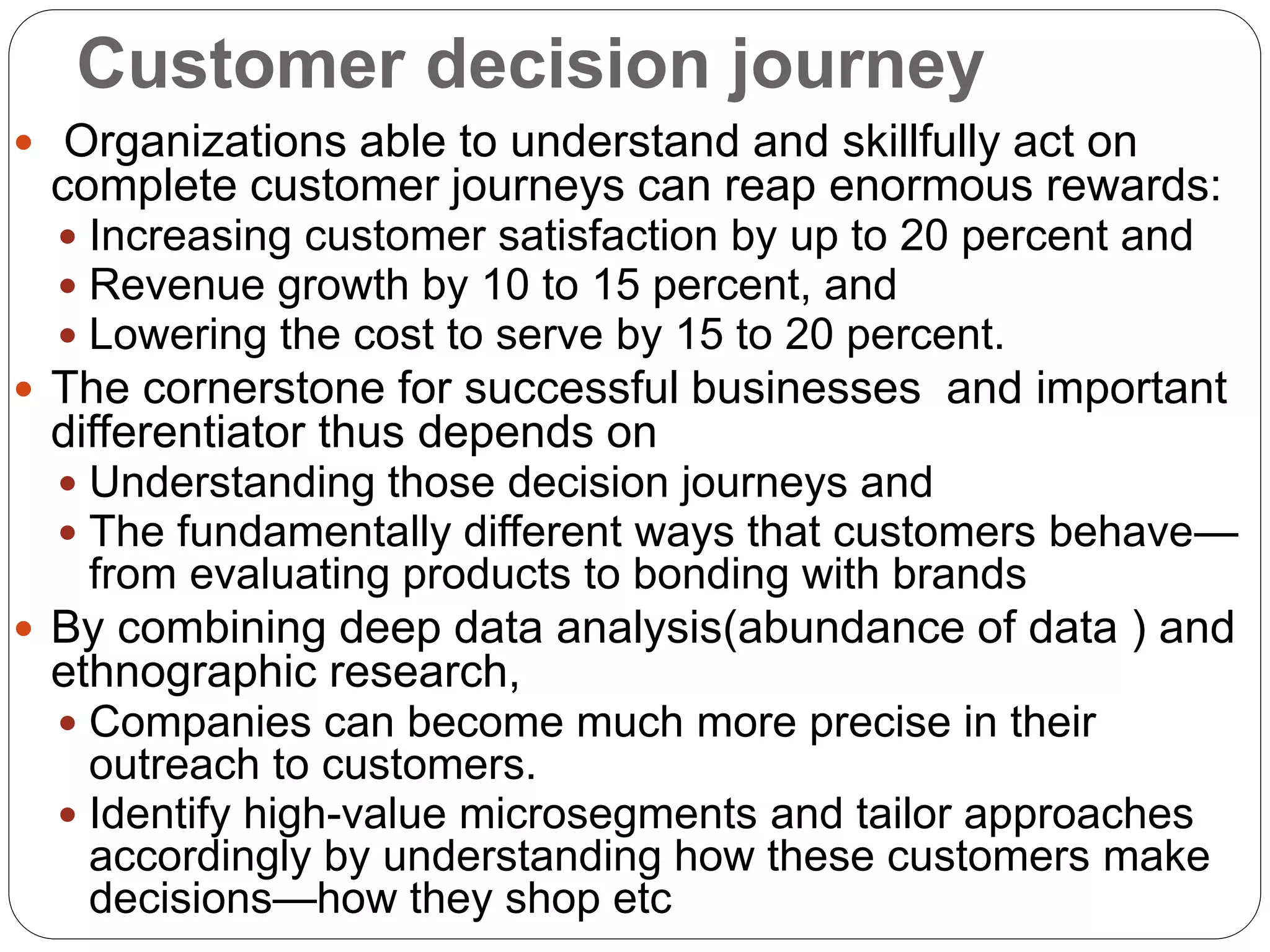 Customer decision journey
 Organizations able to understand and skillfully act on
complete customer journeys can reap enormous rewards:
 Increasing customer satisfaction by up to 20 percent and
 Revenue growth by 10 to 15 percent, and
 Lowering the cost to serve by 15 to 20 percent.
 The cornerstone for successful businesses and important
differentiator thus depends on
 Understanding those decision journeys and
 The fundamentally different ways that customers behave—
from evaluating products to bonding with brands
 By combining deep data analysis(abundance of data ) and
ethnographic research,
 Companies can become much more precise in their
outreach to customers.
 Identify high-value microsegments and tailor approaches
accordingly by understanding how these customers make
decisions—how they shop etc
 