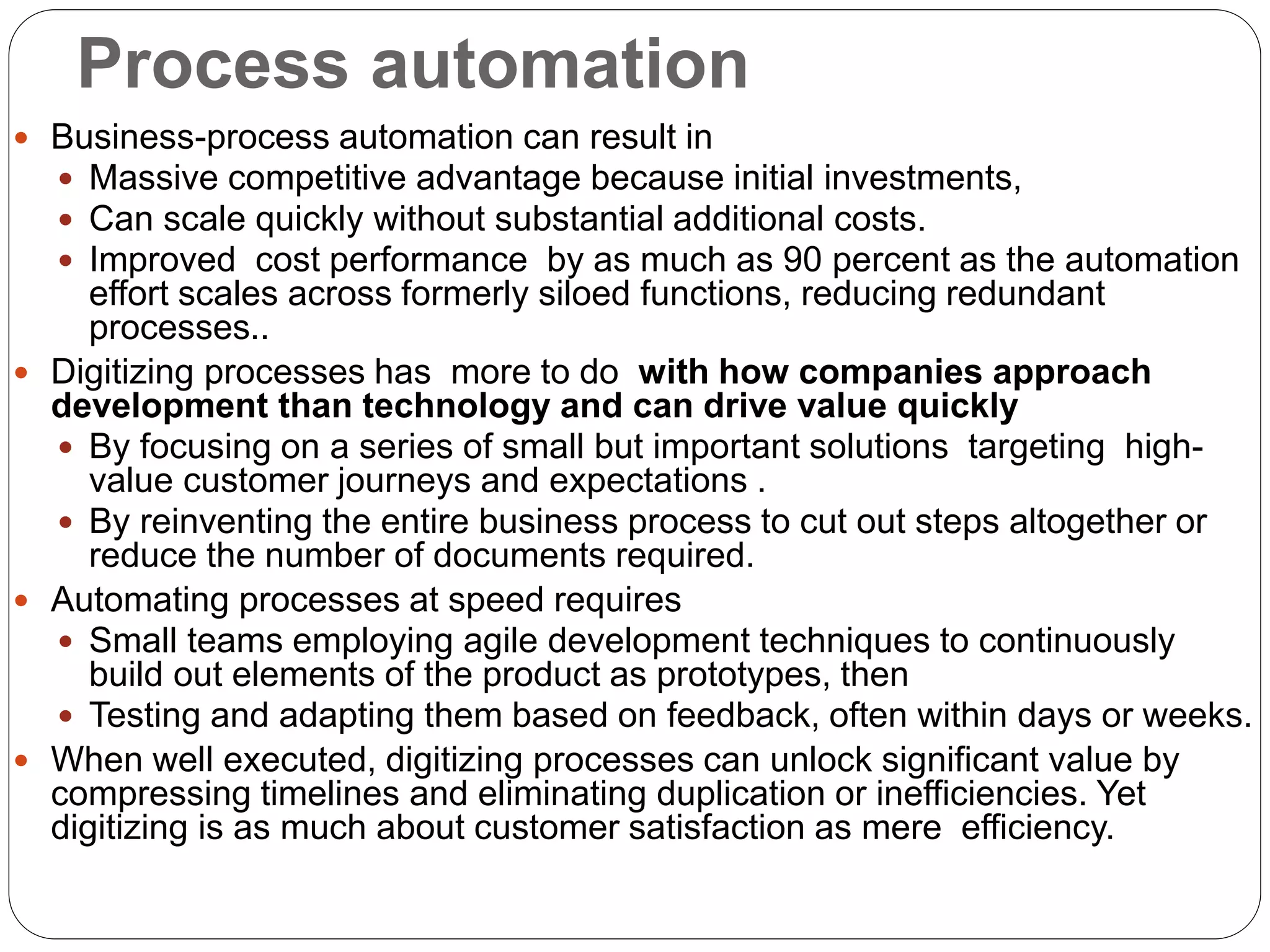 Process automation
 Business-process automation can result in
 Massive competitive advantage because initial investments,
 Can scale quickly without substantial additional costs.
 Improved cost performance by as much as 90 percent as the automation
effort scales across formerly siloed functions, reducing redundant
processes..
 Digitizing processes has more to do with how companies approach
development than technology and can drive value quickly
 By focusing on a series of small but important solutions targeting high-
value customer journeys and expectations .
 By reinventing the entire business process to cut out steps altogether or
reduce the number of documents required.
 Automating processes at speed requires
 Small teams employing agile development techniques to continuously
build out elements of the product as prototypes, then
 Testing and adapting them based on feedback, often within days or weeks.
 When well executed, digitizing processes can unlock significant value by
compressing timelines and eliminating duplication or inefficiencies. Yet
digitizing is as much about customer satisfaction as mere efficiency.
 
