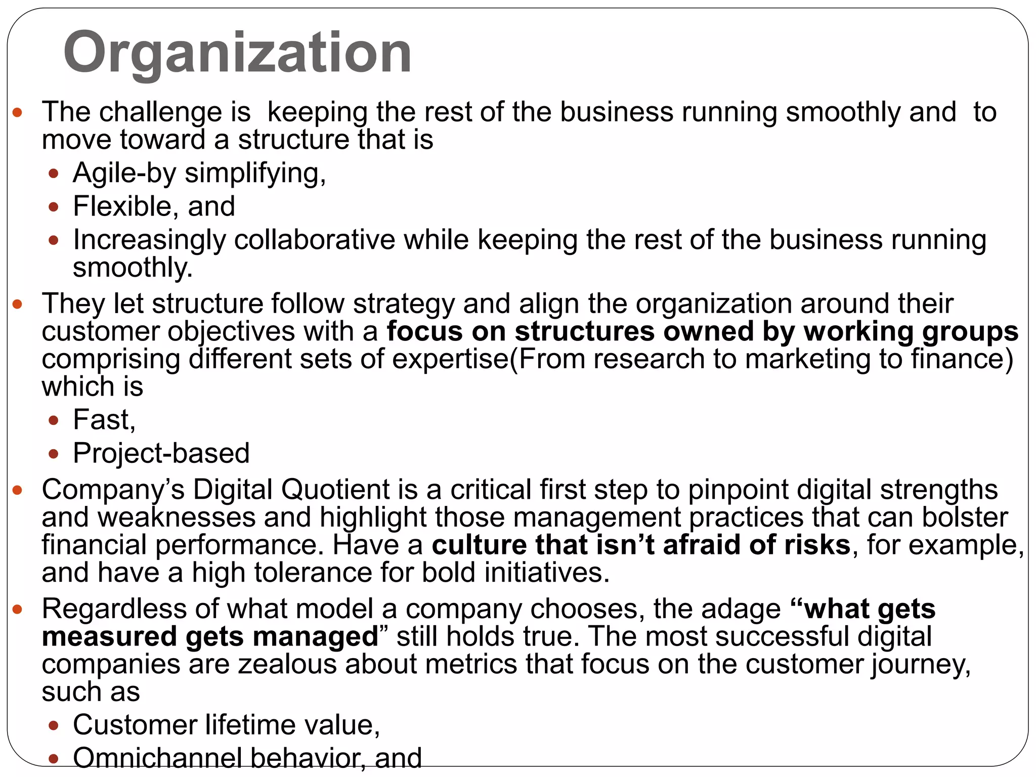 Organization
 The challenge is keeping the rest of the business running smoothly and to
move toward a structure that is
 Agile-by simplifying,
 Flexible, and
 Increasingly collaborative while keeping the rest of the business running
smoothly.
 They let structure follow strategy and align the organization around their
customer objectives with a focus on structures owned by working groups
comprising different sets of expertise(From research to marketing to finance)
which is
 Fast,
 Project-based
 Company’s Digital Quotient is a critical first step to pinpoint digital strengths
and weaknesses and highlight those management practices that can bolster
financial performance. Have a culture that isn’t afraid of risks, for example,
and have a high tolerance for bold initiatives.
 Regardless of what model a company chooses, the adage “what gets
measured gets managed” still holds true. The most successful digital
companies are zealous about metrics that focus on the customer journey,
such as
 Customer lifetime value,
 Omnichannel behavior, and
 
