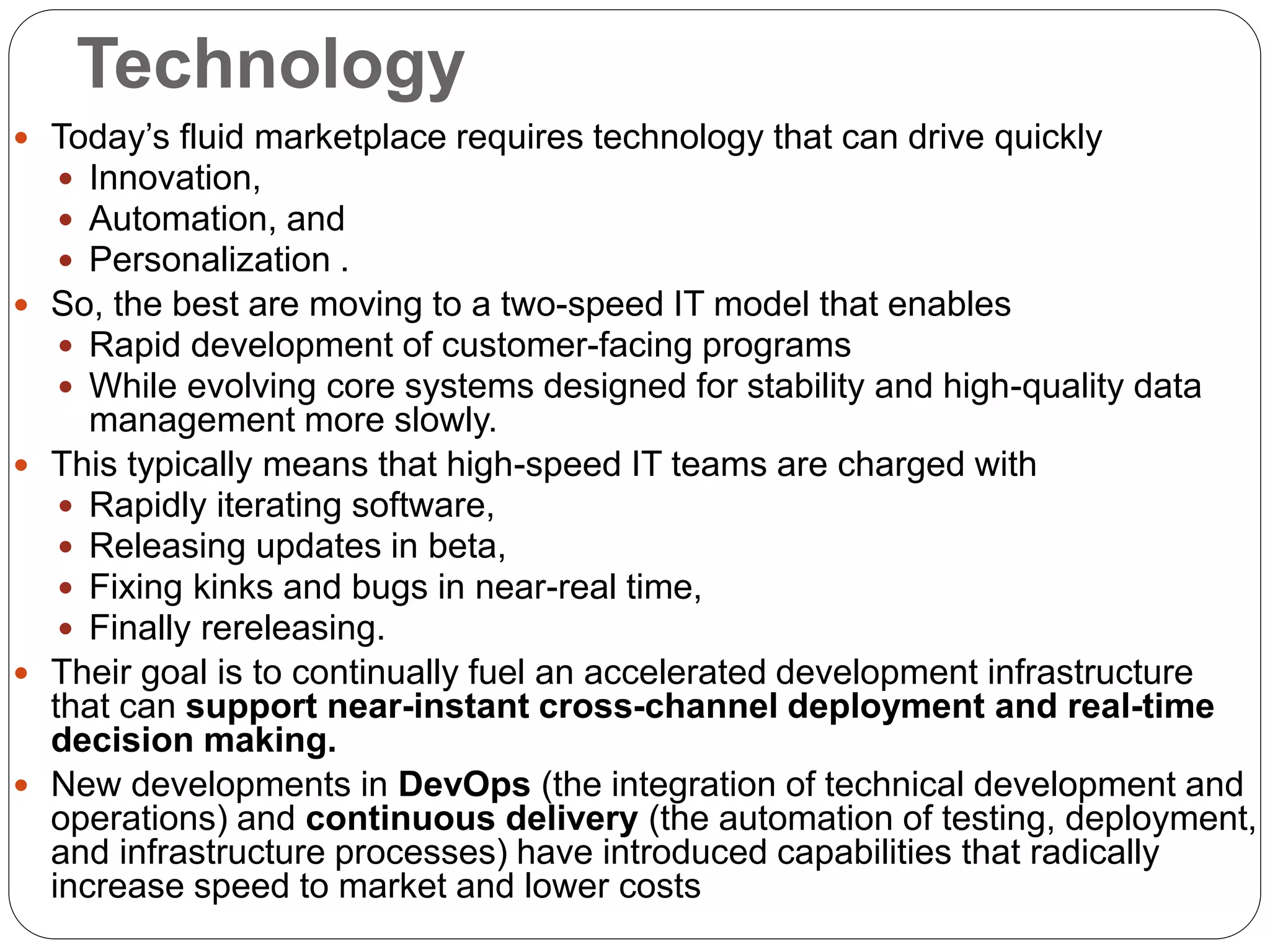 Technology
 Today’s fluid marketplace requires technology that can drive quickly
 Innovation,
 Automation, and
 Personalization .
 So, the best are moving to a two-speed IT model that enables
 Rapid development of customer-facing programs
 While evolving core systems designed for stability and high-quality data
management more slowly.
 This typically means that high-speed IT teams are charged with
 Rapidly iterating software,
 Releasing updates in beta,
 Fixing kinks and bugs in near-real time,
 Finally rereleasing.
 Their goal is to continually fuel an accelerated development infrastructure
that can support near-instant cross-channel deployment and real-time
decision making.
 New developments in DevOps (the integration of technical development and
operations) and continuous delivery (the automation of testing, deployment,
and infrastructure processes) have introduced capabilities that radically
increase speed to market and lower costs
 
