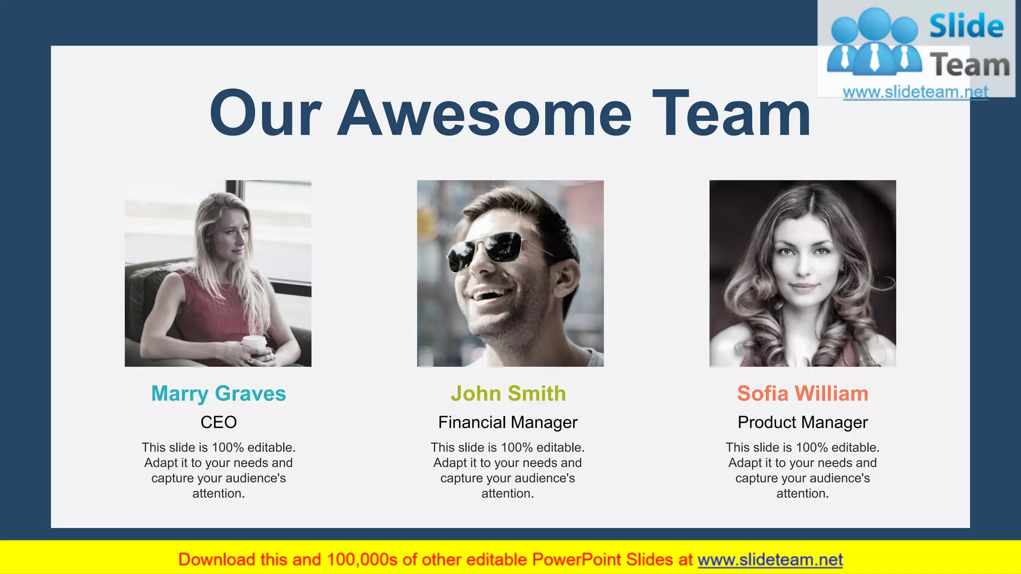 23
John Smith
Financial Manager
This slide is 100% editable.
Adapt it to your needs and
capture your audience's
attention.
Marry Graves
CEO
This slide is 100% editable.
Adapt it to your needs and
capture your audience's
attention.
Sofia William
Product Manager
This slide is 100% editable.
Adapt it to your needs and
capture your audience's
attention.
Our Awesome Team
 