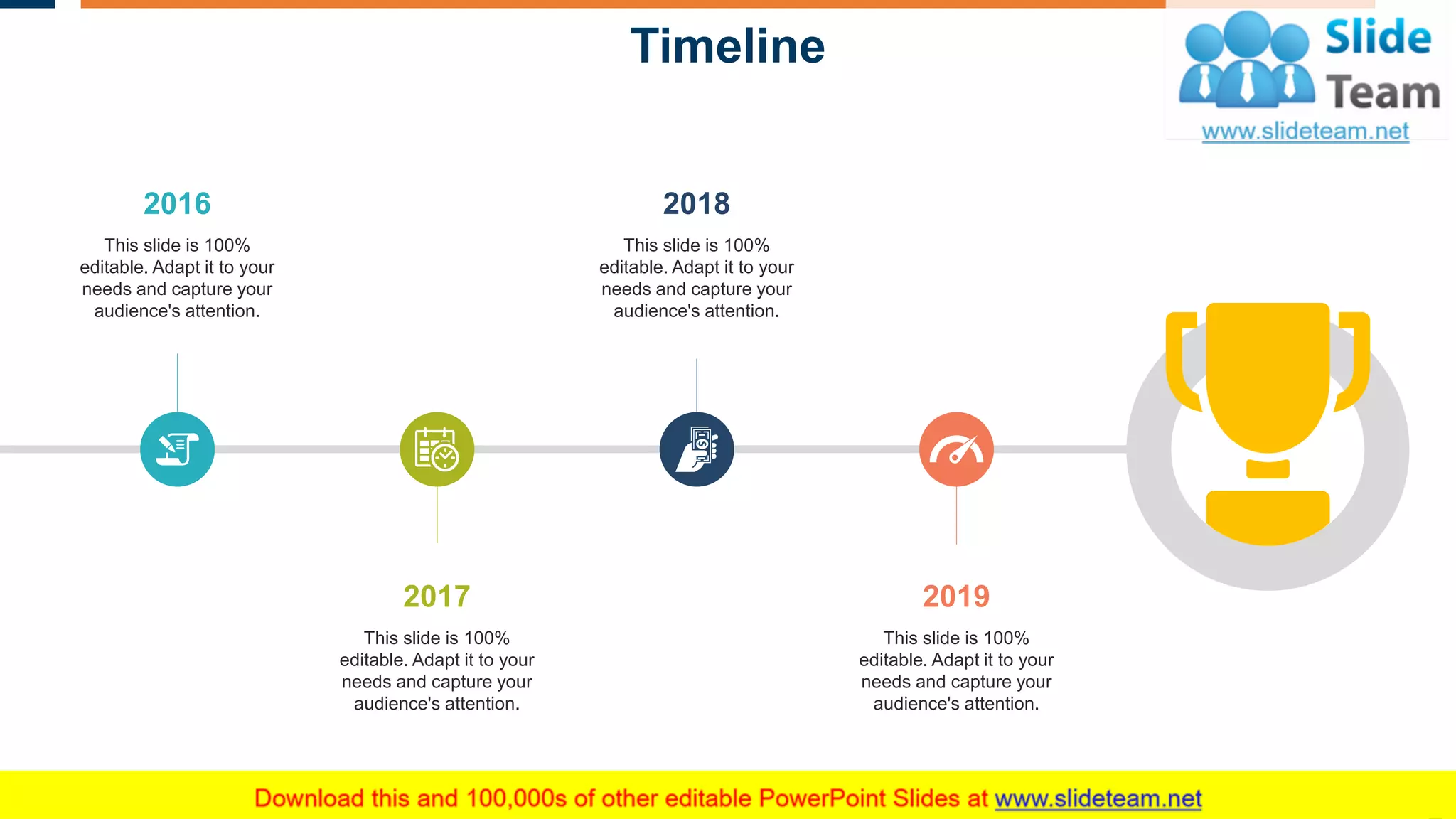 Timeline
25
2019
This slide is 100%
editable. Adapt it to your
needs and capture your
audience's attention.
2017
This slide is 100%
editable. Adapt it to your
needs and capture your
audience's attention.
2018
This slide is 100%
editable. Adapt it to your
needs and capture your
audience's attention.
2016
This slide is 100%
editable. Adapt it to your
needs and capture your
audience's attention.
 
