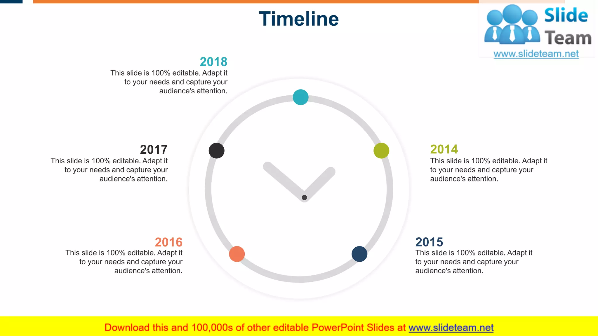 Timeline
2018
This slide is 100% editable. Adapt it
to your needs and capture your
audience's attention.
2016
This slide is 100% editable. Adapt it
to your needs and capture your
audience's attention.
2015
This slide is 100% editable. Adapt it
to your needs and capture your
audience's attention.
2017
This slide is 100% editable. Adapt it
to your needs and capture your
audience's attention.
2014
This slide is 100% editable. Adapt it
to your needs and capture your
audience's attention.
27
 