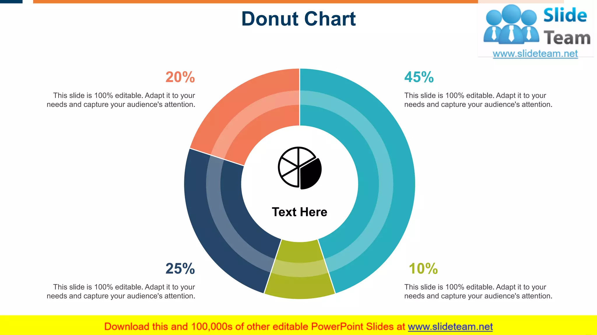 Donut Chart
30
Text Here
45%
This slide is 100% editable. Adapt it to your
needs and capture your audience's attention.
10%
This slide is 100% editable. Adapt it to your
needs and capture your audience's attention.
25%
This slide is 100% editable. Adapt it to your
needs and capture your audience's attention.
20%
This slide is 100% editable. Adapt it to your
needs and capture your audience's attention.
This graph/chart is linked to excel, and changes automatically based on data. Just left click on it and select “Edit Data”.
 