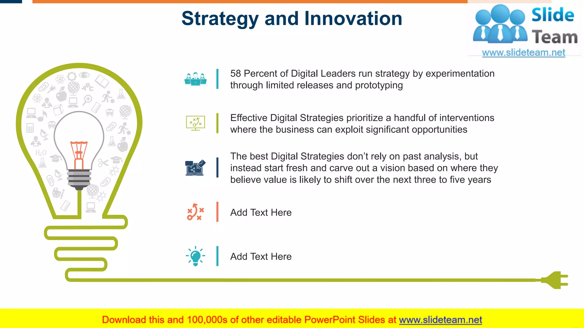 Strategy and Innovation
5
58 Percent of Digital Leaders run strategy by experimentation
through limited releases and prototyping
Effective Digital Strategies prioritize a handful of interventions
where the business can exploit significant opportunities
The best Digital Strategies don’t rely on past analysis, but
instead start fresh and carve out a vision based on where they
believe value is likely to shift over the next three to five years
Add Text Here
Add Text Here
This slide is 100% editable. Adapt it to your needs and capture your audience's attention.
 