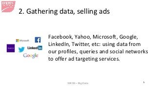 MK99 – Big Data 5 
2. Gathering data, selling ads 
Facebook, Yahoo, Microsoft, Google, LinkedIn, Twitter, etc: using data from our profiles, queries and social networks to offer ad targeting services.  