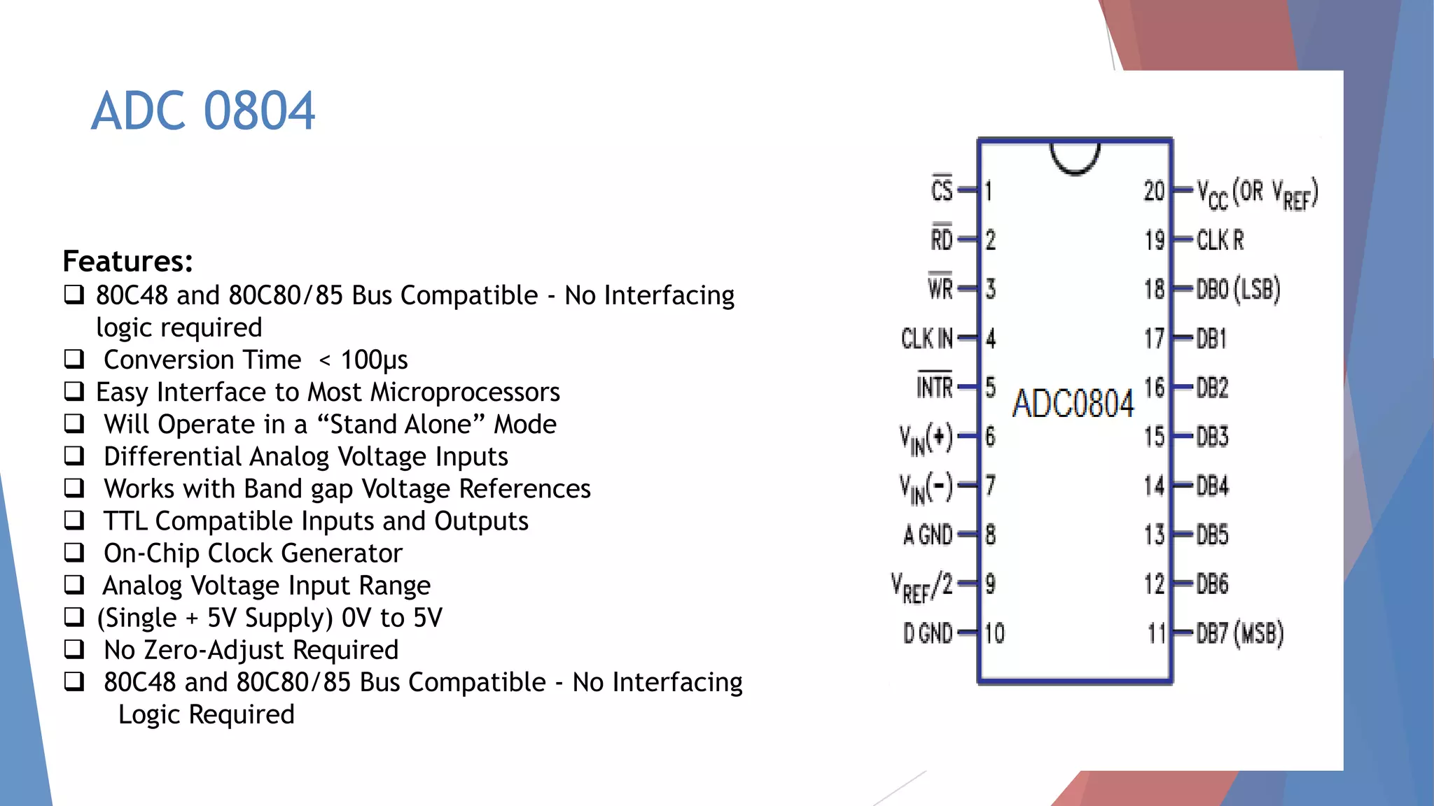 ADC 0804
Features:
 80C48 and 80C80/85 Bus Compatible - No Interfacing
logic required
 Conversion Time < 100μs
 Easy Interface to Most Microprocessors
 Will Operate in a “Stand Alone” Mode
 Differential Analog Voltage Inputs
 Works with Band gap Voltage References
 TTL Compatible Inputs and Outputs
 On-Chip Clock Generator
 Analog Voltage Input Range
 (Single + 5V Supply) 0V to 5V
 No Zero-Adjust Required
 80C48 and 80C80/85 Bus Compatible - No Interfacing
Logic Required
 