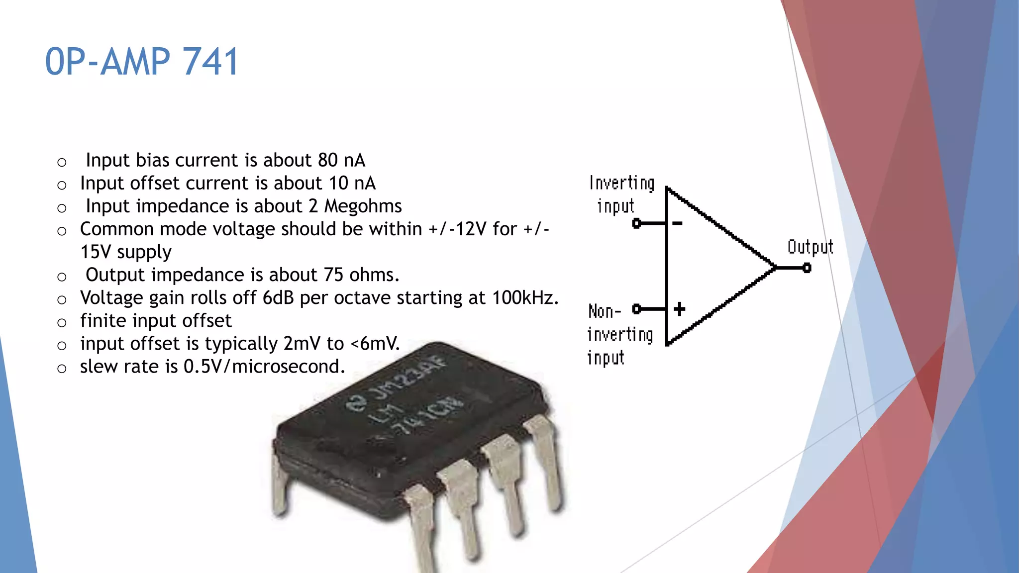 0P-AMP 741
o Input bias current is about 80 nA
o Input offset current is about 10 nA
o Input impedance is about 2 Megohms
o Common mode voltage should be within +/-12V for +/-
15V supply
o Output impedance is about 75 ohms.
o Voltage gain rolls off 6dB per octave starting at 100kHz.
o finite input offset
o input offset is typically 2mV to <6mV.
o slew rate is 0.5V/microsecond.
 