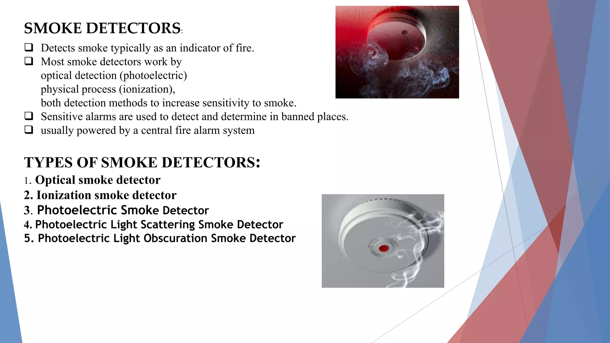 SMOKE DETECTORS:
 Detects smoke typically as an indicator of fire.
 Most smoke detectors work by
optical detection (photoelectric)
physical process (ionization),
both detection methods to increase sensitivity to smoke.
 Sensitive alarms are used to detect and determine in banned places.
 usually powered by a central fire alarm system
TYPES OF SMOKE DETECTORS:
1. Optical smoke detector
2. Ionization smoke detector
3. Photoelectric Smoke Detector
4. Photoelectric Light Scattering Smoke Detector
5. Photoelectric Light Obscuration Smoke Detector
 