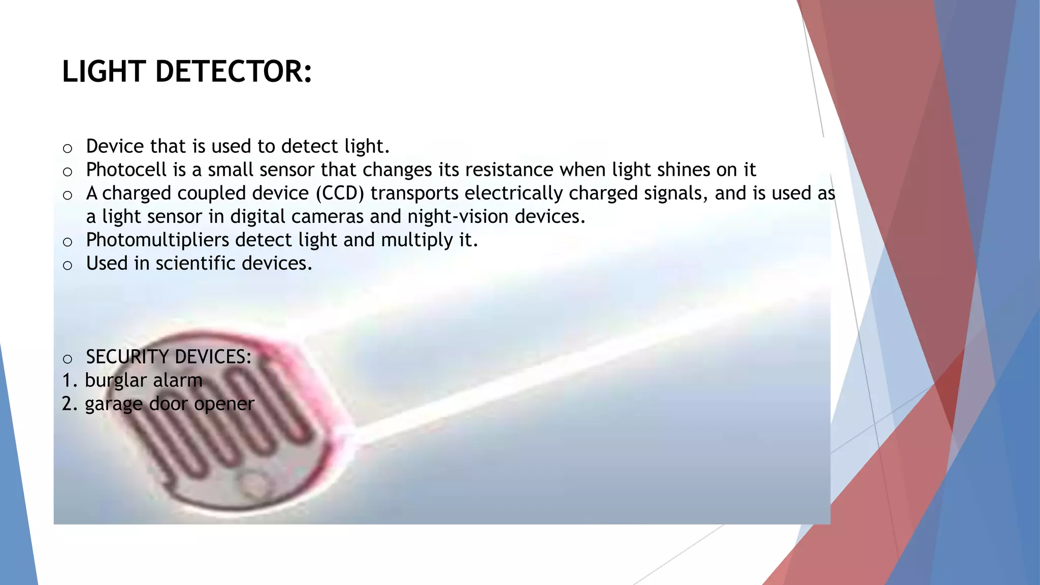 LIGHT DETECTOR:
o Device that is used to detect light.
o Photocell is a small sensor that changes its resistance when light shines on it
o A charged coupled device (CCD) transports electrically charged signals, and is used as
a light sensor in digital cameras and night-vision devices.
o Photomultipliers detect light and multiply it.
o Used in scientific devices.
o SECURITY DEVICES:
1. burglar alarm
2. garage door opener
 
