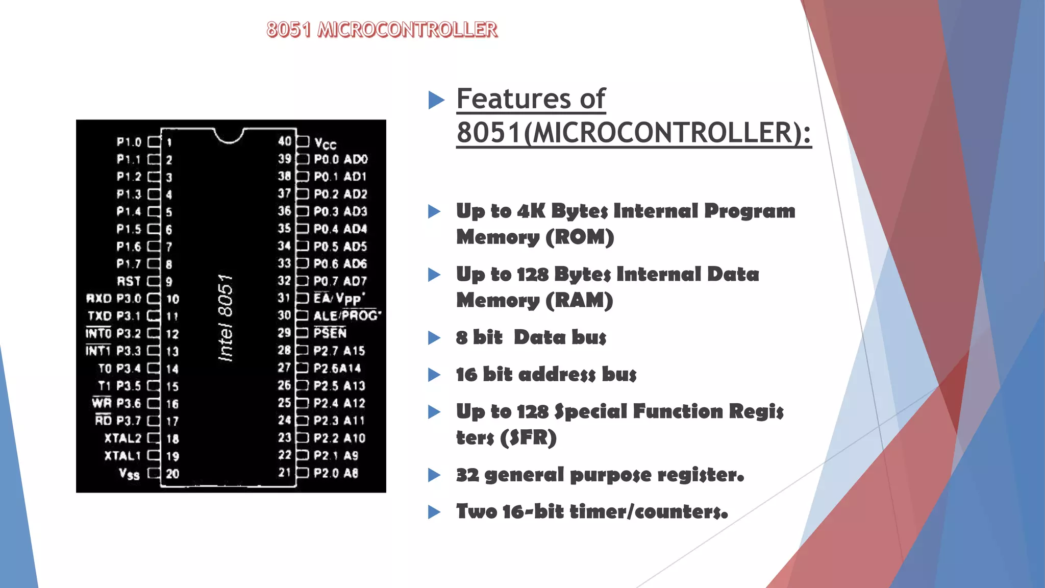  Features of
8051(MICROCONTROLLER):
 Up to 4K Bytes Internal Program
Memory (ROM)
 Up to 128 Bytes Internal Data
Memory (RAM)
 8 bit Data bus
 16 bit address bus
 Up to 128 Special Function Regis
ters (SFR)
 32 general purpose register.
 Two 16-bit timer/counters.
 