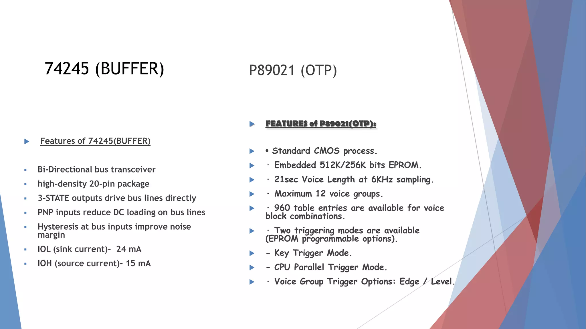  Features of 74245(BUFFER)
 Bi-Directional bus transceiver
 high-density 20-pin package
 3-STATE outputs drive bus lines directly
 PNP inputs reduce DC loading on bus lines
 Hysteresis at bus inputs improve noise
margin
 IOL (sink current)- 24 mA
 IOH (source current)- 15 mA
P89021 (OTP)
 FEATURES of P89021(OTP):
 · Standard CMOS process.
 · Embedded 512K/256K bits EPROM.
 · 21sec Voice Length at 6KHz sampling.
 · Maximum 12 voice groups.
 · 960 table entries are available for voice
block combinations.
 · Two triggering modes are available
(EPROM programmable options).
 - Key Trigger Mode.
 - CPU Parallel Trigger Mode.
 · Voice Group Trigger Options: Edge / Level.
74245 (BUFFER)
 