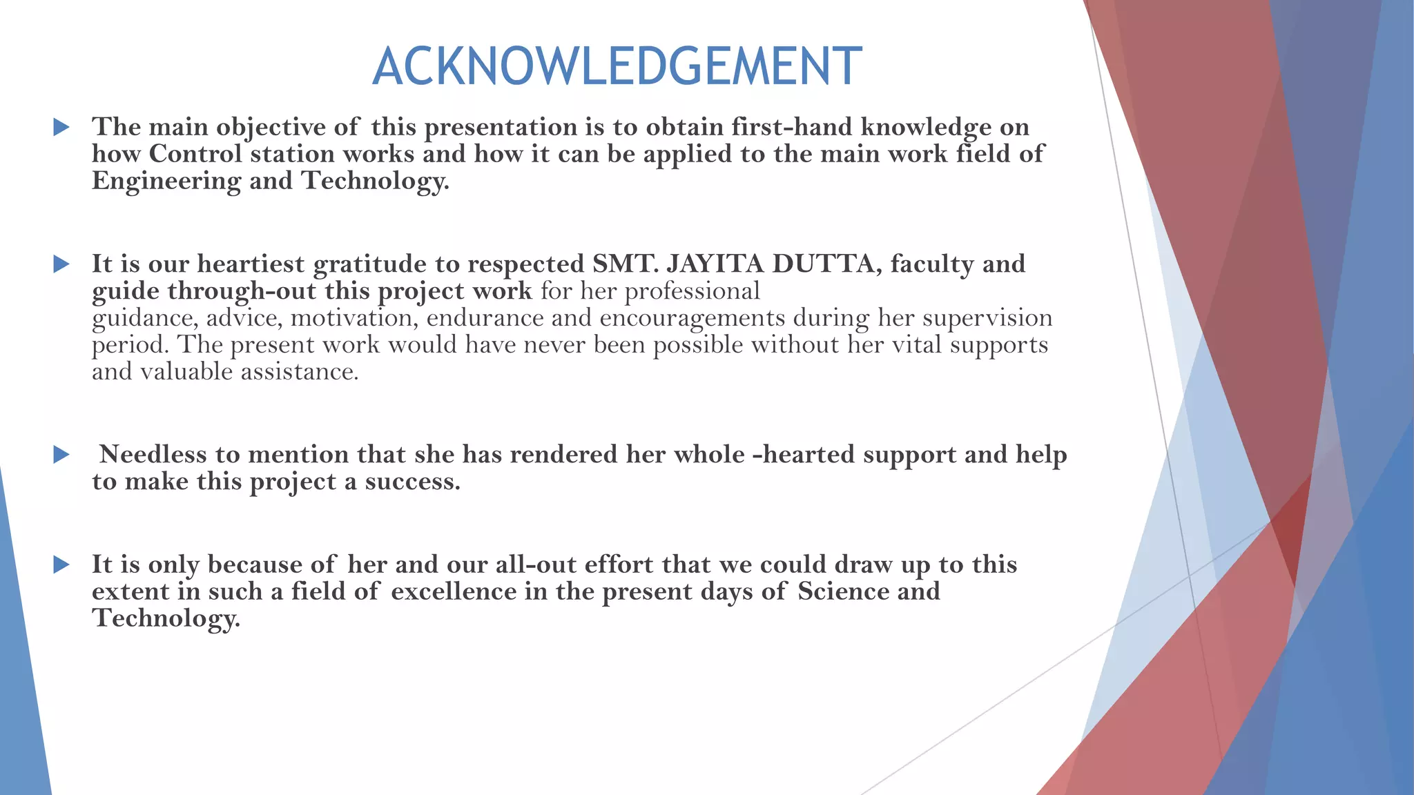 ACKNOWLEDGEMENT
 The main objective of this presentation is to obtain first-hand knowledge on
how Control station works and how it can be applied to the main work field of
Engineering and Technology.
 It is our heartiest gratitude to respected SMT. JAYITA DUTTA, faculty and
guide through-out this project work for her professional
guidance, advice, motivation, endurance and encouragements during her supervision
period. The present work would have never been possible without her vital supports
and valuable assistance.
 Needless to mention that she has rendered her whole -hearted support and help
to make this project a success.
 It is only because of her and our all-out effort that we could draw up to this
extent in such a field of excellence in the present days of Science and
Technology.
 