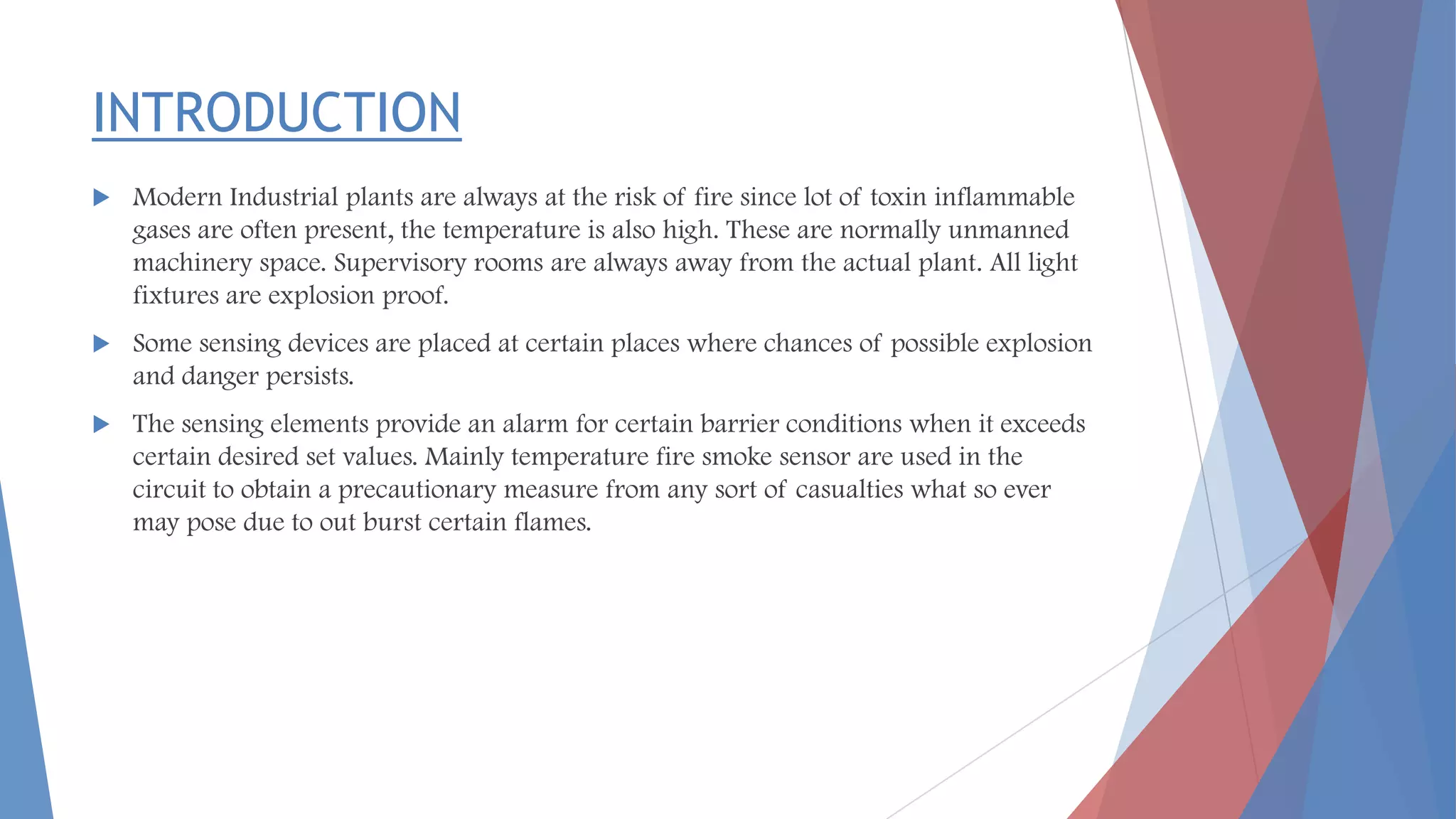 INTRODUCTION
 Modern Industrial plants are always at the risk of fire since lot of toxin inflammable
gases are often present, the temperature is also high. These are normally unmanned
machinery space. Supervisory rooms are always away from the actual plant. All light
fixtures are explosion proof.
 Some sensing devices are placed at certain places where chances of possible explosion
and danger persists.
 The sensing elements provide an alarm for certain barrier conditions when it exceeds
certain desired set values. Mainly temperature fire smoke sensor are used in the
circuit to obtain a precautionary measure from any sort of casualties what so ever
may pose due to out burst certain flames.
 