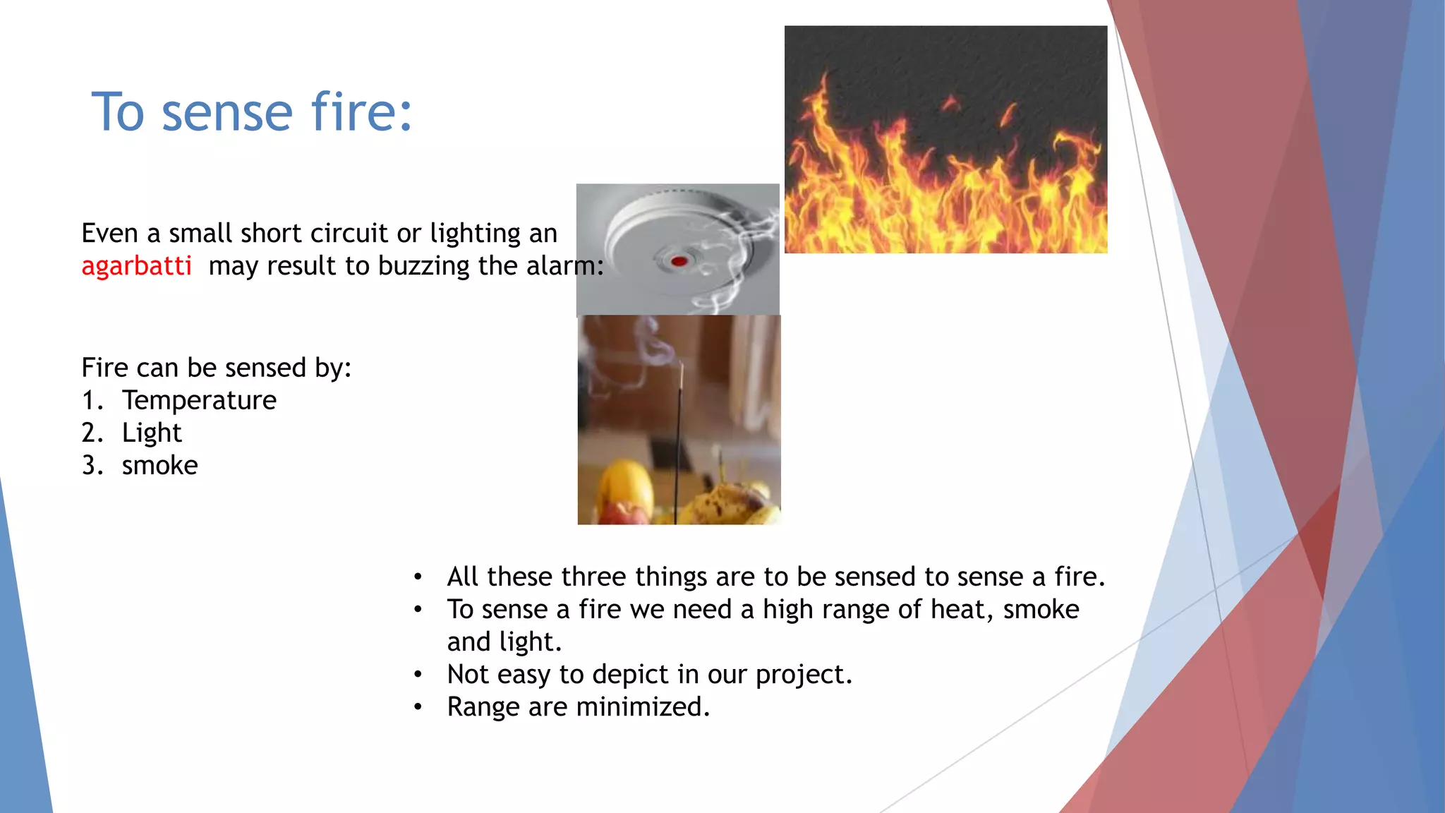 To sense fire:
Even a small short circuit or lighting an
agarbatti may result to buzzing the alarm:
Fire can be sensed by:
1. Temperature
2. Light
3. smoke
• All these three things are to be sensed to sense a fire.
• To sense a fire we need a high range of heat, smoke
and light.
• Not easy to depict in our project.
• Range are minimized.
 