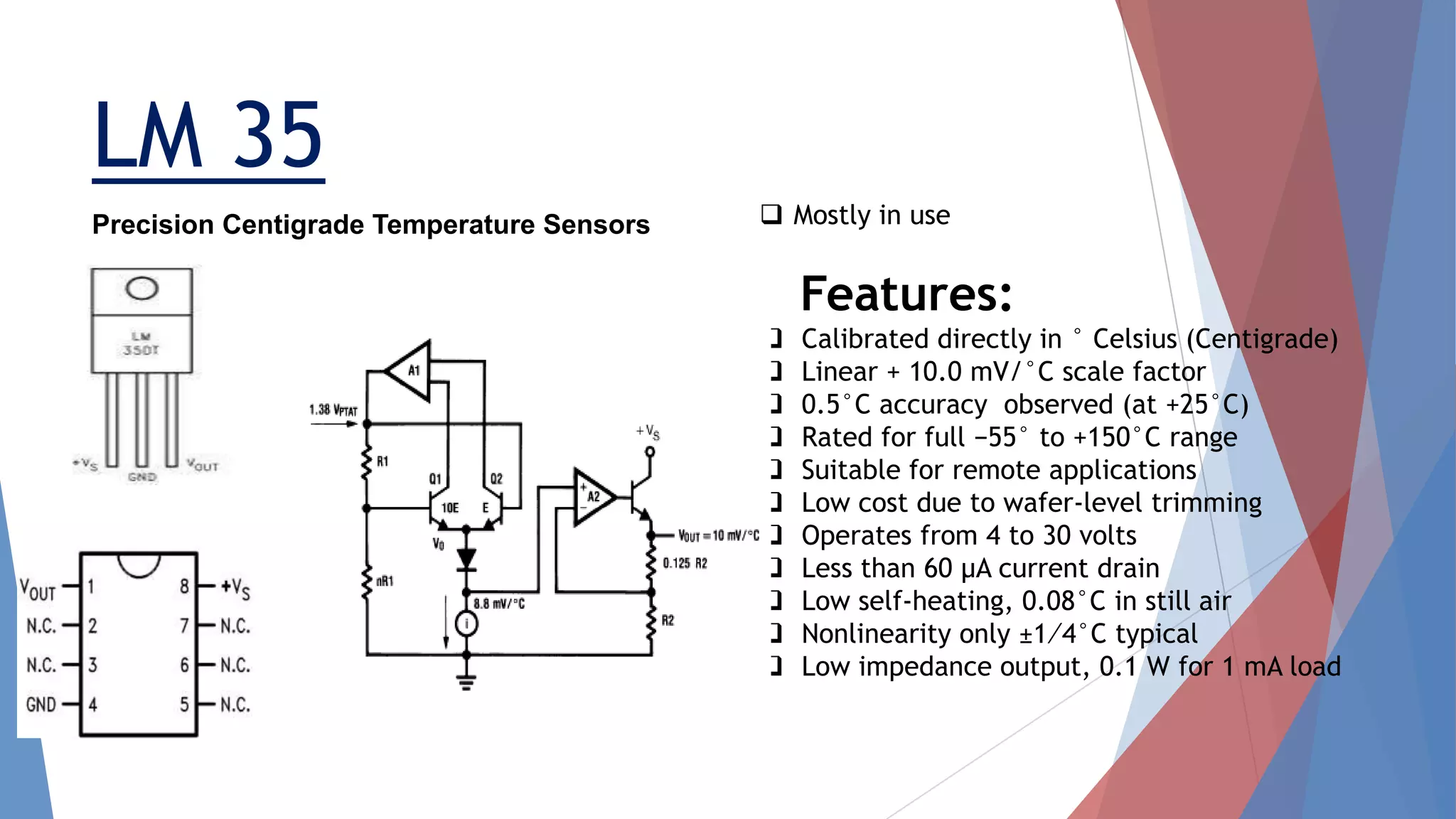 LM 35
 Mostly in use
Features:
 Calibrated directly in ° Celsius (Centigrade)
 Linear + 10.0 mV/°C scale factor
 0.5°C accuracy observed (at +25°C)
 Rated for full −55° to +150°C range
 Suitable for remote applications
 Low cost due to wafer-level trimming
 Operates from 4 to 30 volts
 Less than 60 μA current drain
 Low self-heating, 0.08°C in still air
 Nonlinearity only ±1⁄4°C typical
 Low impedance output, 0.1 W for 1 mA load
Precision Centigrade Temperature Sensors
 