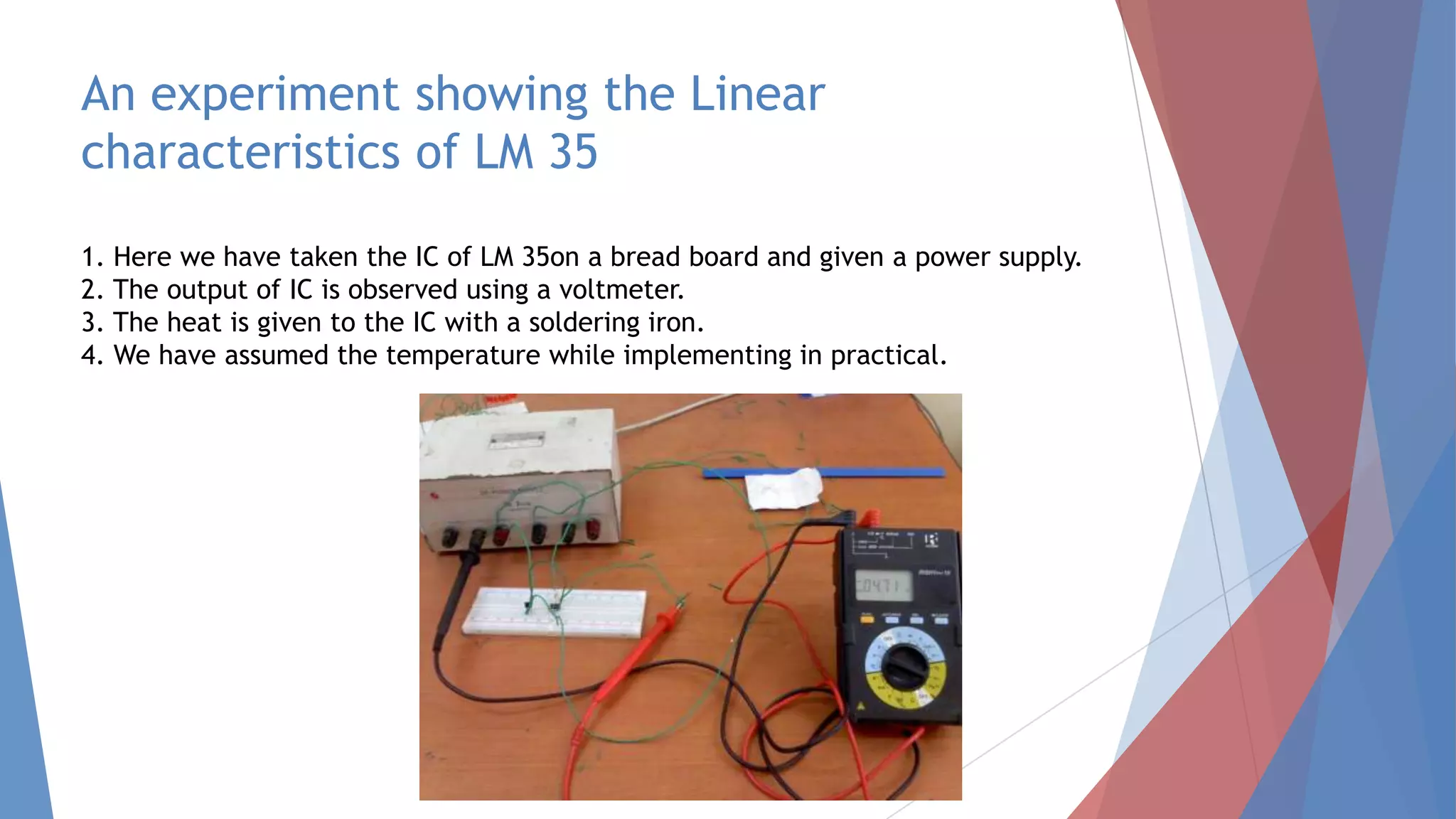 An experiment showing the Linear
characteristics of LM 35
1. Here we have taken the IC of LM 35on a bread board and given a power supply.
2. The output of IC is observed using a voltmeter.
3. The heat is given to the IC with a soldering iron.
4. We have assumed the temperature while implementing in practical.
 