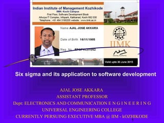 1
AJAL JOSE AKKARA
ASSISTANT PROFESSOR
Dept: ELECTRONICS AND COMMUNICATION E N G I N E E R I N G
UNIVERSAL ENGINEERING COLLEGE
CURRENTLY PERSUING EXECUTIVE MBA @ IIM - kOZHIKODE
Six sigma and its application to software development
 
