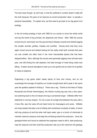 SIX DAYS - The end of the world as we know it


The bad news though, as we’ll see, is that the politician’s number doesn’t really tell

the truth because ‘40 years of oil reserves at current production rates‘, is actually a

physical impossibility. To explain why, we first need to go back to our big game hunt

analogy.



In the oil hunting analogy it took until 1965 for our scouts to cover the whole world

and log the herds of big animals; the elephants and rhinos. After 1965 the scouts

turned around, went back over the ground they’d already covered and started logging

the smaller animals; gorillas, impalas and suchlike. Having done that they once

again turned around and started looking for the really small stuff, animals that were

not only smaller but often lived in the more inaccessible places that had been

skipped before. Now, although the scouts were generally logging more animals each

year, and still finding the odd elephant, the total tonnage of meat being noted was

falling. It takes several springbok to add up to one gorilla and an awful lot of gorillas

to make an elephant.



Organising a big game safari needs plenty of time and money, and so not

surprisingly the tonnage of trophies our hunters bought back didn’t peak in the same

year the spotters peaked in finding it. There was a lag. Thanks to the likes of Teddy

Roosevelt and Ernest Hemmingway, the African hunting lag was only a few years,

but switching back to the oil industry the lag is somewhat longer. Oilfields differ from

elephants in one key respect. It’s not a case of a single shot between the eyes with a

4 bore rifle, saw the tusks off and head home for champagne and caviar. Oilfields

are tricky beasts that take a lot of drilling with sometimes hundreds of wells, of which

half may produce oil and the other half inject water, gas or a bunch of chemicals to

maintain reservoir pressure and keep the oil flowing toward the producers. Once the

geologist thinks he’s found an elephant the engineers need to drill it, start producing,

map the reservoir and then build the production rate up to the maximum the geology


© Lorne Gifford, 2009.                                                            10 of 42
 