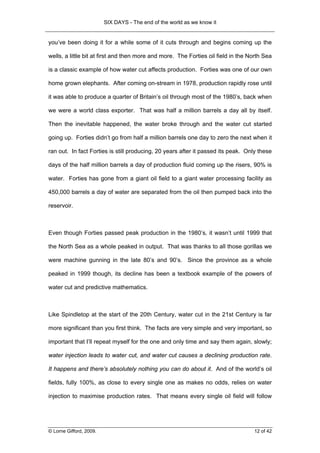 SIX DAYS - The end of the world as we know it


you’ve been doing it for a while some of it cuts through and begins coming up the

wells, a little bit at first and then more and more. The Forties oil field in the North Sea

is a classic example of how water cut affects production. Forties was one of our own

home grown elephants. After coming on-stream in 1978, production rapidly rose until

it was able to produce a quarter of Britain’s oil through most of the 1980’s, back when

we were a world class exporter. That was half a million barrels a day all by itself.

Then the inevitable happened, the water broke through and the water cut started

going up. Forties didn’t go from half a million barrels one day to zero the next when it

ran out. In fact Forties is still producing, 20 years after it passed its peak. Only these

days of the half million barrels a day of production fluid coming up the risers, 90% is

water. Forties has gone from a giant oil field to a giant water processing facility as

450,000 barrels a day of water are separated from the oil then pumped back into the

reservoir.



Even though Forties passed peak production in the 1980’s, it wasn’t until 1999 that

the North Sea as a whole peaked in output. That was thanks to all those gorillas we

were machine gunning in the late 80’s and 90’s. Since the province as a whole

peaked in 1999 though, its decline has been a textbook example of the powers of

water cut and predictive mathematics.



Like Spindletop at the start of the 20th Century, water cut in the 21st Century is far

more significant than you first think. The facts are very simple and very important, so

important that I’ll repeat myself for the one and only time and say them again, slowly;

water injection leads to water cut, and water cut causes a declining production rate.

It happens and there’s absolutely nothing you can do about it. And of the world’s oil

fields, fully 100%, as close to every single one as makes no odds, relies on water

injection to maximise production rates. That means every single oil field will follow




© Lorne Gifford, 2009.                                                             12 of 42
 