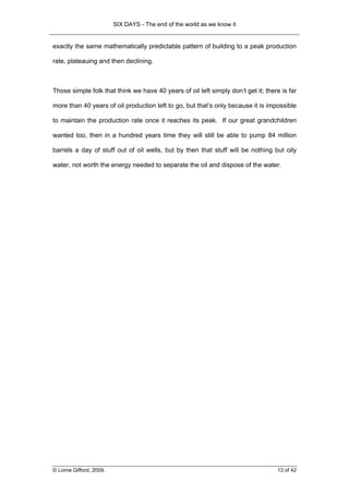 SIX DAYS - The end of the world as we know it


exactly the same mathematically predictable pattern of building to a peak production

rate, plateauing and then declining.



Those simple folk that think we have 40 years of oil left simply don’t get it; there is far

more than 40 years of oil production left to go, but that’s only because it is impossible

to maintain the production rate once it reaches its peak. If our great grandchildren

wanted too, then in a hundred years time they will still be able to pump 84 million

barrels a day of stuff out of oil wells, but by then that stuff will be nothing but oily

water, not worth the energy needed to separate the oil and dispose of the water.




© Lorne Gifford, 2009.                                                             13 of 42
 