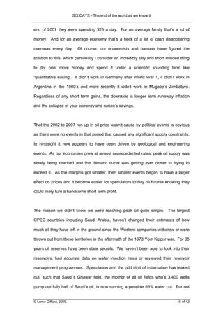 SIX DAYS - The end of the world as we know it


end of 2007 they were spending $25 a day. For an average family that’s a lot of

money. And for an average economy that’s a heck of a lot of cash disappearing

overseas every day.        Of course, our economists and bankers have figured the

solution to this, which personally I consider an incredibly silly and short minded thing

to do; print more money and spend it under a scientific sounding term like

‘quantitative easing’. It didn’t work in Germany after World War 1, it didn’t work in

Argentina in the 1980’s and more recently it didn’t work in Mugabe’s Zimbabwe.

Regardless of any short term gains, the downside is longer term runaway inflation

and the collapse of your currency and nation’s savings.



That the 2002 to 2007 run up in oil price wasn’t cause by political events is obvious

as there were no events in that period that caused any significant supply constraints.

In hindsight it now appears to have been driven by geological and engineering

events. As our economies grew at almost unprecedented rates, peak oil supply was

slowly being reached and the demand curve was getting ever closer to trying to

exceed it. As the margins got smaller, then smaller events began to have a larger

effect on prices and it became easier for speculators to buy oil futures knowing they

could likely turn a handsome short term profit.



The reason we didn’t know we were reaching peak oil quite simple. The largest

OPEC countries including Saudi Arabia, haven’t changed their estimates of how

much oil they have left in the ground since the Western companies withdrew or were

thrown out from these territories in the aftermath of the 1973 Yom Kippur war. For 35

years oil reserves have been state secrets. We haven’t been able to look into their

reservoirs, had accurate data on water injection rates or reviewed their reservoir

management programmes. Speculation and the odd titbit of information has leaked

out, such that Saudi’s Ghawar field, the mother of all oil fields who’s 3,400 wells

pump out fully half of Saudi’s oil, is now running a possible 55% water cut. But not


© Lorne Gifford, 2009.                                                           16 of 42
 