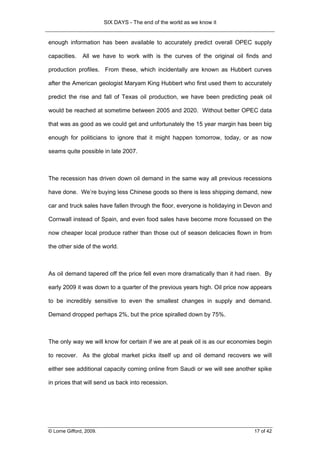 SIX DAYS - The end of the world as we know it


enough information has been available to accurately predict overall OPEC supply

capacities.    All we have to work with is the curves of the original oil finds and

production profiles. From these, which incidentally are known as Hubbert curves

after the American geologist Maryam King Hubbert who first used them to accurately

predict the rise and fall of Texas oil production, we have been predicting peak oil

would be reached at sometime between 2005 and 2020. Without better OPEC data

that was as good as we could get and unfortunately the 15 year margin has been big

enough for politicians to ignore that it might happen tomorrow, today, or as now

seams quite possible in late 2007.



The recession has driven down oil demand in the same way all previous recessions

have done. We’re buying less Chinese goods so there is less shipping demand, new

car and truck sales have fallen through the floor, everyone is holidaying in Devon and

Cornwall instead of Spain, and even food sales have become more focussed on the

now cheaper local produce rather than those out of season delicacies flown in from

the other side of the world.



As oil demand tapered off the price fell even more dramatically than it had risen. By

early 2009 it was down to a quarter of the previous years high. Oil price now appears

to be incredibly sensitive to even the smallest changes in supply and demand.

Demand dropped perhaps 2%, but the price spiralled down by 75%.



The only way we will know for certain if we are at peak oil is as our economies begin

to recover. As the global market picks itself up and oil demand recovers we will

either see additional capacity coming online from Saudi or we will see another spike

in prices that will send us back into recession.




© Lorne Gifford, 2009.                                                         17 of 42
 