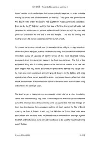 SIX DAYS - The end of the world as we know it


Assad’s earlier public declarations that he was going to wage war on Israel probably

making up for any lack of attentiveness on that day. They gave little ground in the

first day of battle and by the second had fought both invading armies to a standstill.

Even so, by the 9th October, just the third day of fighting, the ferocity of battle had

generated an attrition rate on soldiers and equipment that was so high the order was

given for ‘preparation for the end of the third temple’. This was for arming and

loading Israel’s 13 atomic weapons onto their launch aircraft.



To prevent the imminent atomic war (incidentally there’s a big technology step from

atomic to nuclear weapons, but that’s not relevant here), President Nixon ordered the

immediate supply of upwards of 50,000 tonnes of the most advanced military

equipment direct from American bases to the front lines in Israel. The first of this

equipment along with US military personnel to instruct the Israeli’s in its use had

been shipped half way around the world and pressed into service only 2 days later.

As more and more equipment arrived it proved decisive in the battles, and once

again the tide of war turned against the Arabs. Just under 3 weeks after their initial

attack, the combined Arab armies were defeat by the small thorn that had been living

in their sides for barely 25 years.



The Arab anger at having victory so suddenly turned into yet another humiliating

defeat was understandably very bitter. Even today I have Arab friends whose fathers

curse the American tanks they suddenly came up against that had less mileage on

them than the distance from Jerusalem and the still fresh paint of the Star of David

covering the Stars & Stripes. It was only one day after the first of these tanks were

encountered that the Arab world responded with an immediate oil embargo against

the USA and Netherlands (who allowed it’s airbases to be used for refuelling the US

supply flights).




© Lorne Gifford, 2009.                                                          19 of 42
 