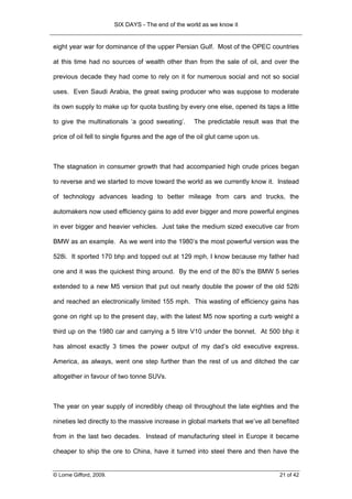 SIX DAYS - The end of the world as we know it


eight year war for dominance of the upper Persian Gulf. Most of the OPEC countries

at this time had no sources of wealth other than from the sale of oil, and over the

previous decade they had come to rely on it for numerous social and not so social

uses. Even Saudi Arabia, the great swing producer who was suppose to moderate

its own supply to make up for quota busting by every one else, opened its taps a little

to give the multinationals ‘a good sweating’.         The predictable result was that the

price of oil fell to single figures and the age of the oil glut came upon us.



The stagnation in consumer growth that had accompanied high crude prices began

to reverse and we started to move toward the world as we currently know it. Instead

of technology advances leading to better mileage from cars and trucks, the

automakers now used efficiency gains to add ever bigger and more powerful engines

in ever bigger and heavier vehicles. Just take the medium sized executive car from

BMW as an example. As we went into the 1980’s the most powerful version was the

528i. It sported 170 bhp and topped out at 129 mph, I know because my father had

one and it was the quickest thing around. By the end of the 80’s the BMW 5 series

extended to a new M5 version that put out nearly double the power of the old 528i

and reached an electronically limited 155 mph. This wasting of efficiency gains has

gone on right up to the present day, with the latest M5 now sporting a curb weight a

third up on the 1980 car and carrying a 5 litre V10 under the bonnet. At 500 bhp it

has almost exactly 3 times the power output of my dad’s old executive express.

America, as always, went one step further than the rest of us and ditched the car

altogether in favour of two tonne SUVs.



The year on year supply of incredibly cheap oil throughout the late eighties and the

nineties led directly to the massive increase in global markets that we’ve all benefited

from in the last two decades. Instead of manufacturing steel in Europe it became

cheaper to ship the ore to China, have it turned into steel there and then have the


© Lorne Gifford, 2009.                                                            21 of 42
 