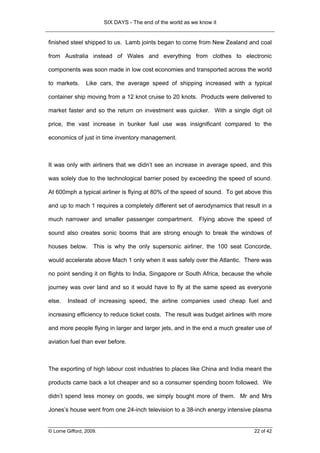 SIX DAYS - The end of the world as we know it


finished steel shipped to us. Lamb joints began to come from New Zealand and coal

from Australia instead of Wales and everything from clothes to electronic

components was soon made in low cost economies and transported across the world

to markets.      Like cars, the average speed of shipping increased with a typical

container ship moving from a 12 knot cruise to 20 knots. Products were delivered to

market faster and so the return on investment was quicker. With a single digit oil

price, the vast increase in bunker fuel use was insignificant compared to the

economics of just in time inventory management.



It was only with airliners that we didn’t see an increase in average speed, and this

was solely due to the technological barrier posed by exceeding the speed of sound.

At 600mph a typical airliner is flying at 80% of the speed of sound. To get above this

and up to mach 1 requires a completely different set of aerodynamics that result in a

much narrower and smaller passenger compartment. Flying above the speed of

sound also creates sonic booms that are strong enough to break the windows of

houses below. This is why the only supersonic airliner, the 100 seat Concorde,

would accelerate above Mach 1 only when it was safely over the Atlantic. There was

no point sending it on flights to India, Singapore or South Africa, because the whole

journey was over land and so it would have to fly at the same speed as everyone

else.   Instead of increasing speed, the airline companies used cheap fuel and

increasing efficiency to reduce ticket costs. The result was budget airlines with more

and more people flying in larger and larger jets, and in the end a much greater use of

aviation fuel than ever before.



The exporting of high labour cost industries to places like China and India meant the

products came back a lot cheaper and so a consumer spending boom followed. We

didn’t spend less money on goods, we simply bought more of them. Mr and Mrs

Jones’s house went from one 24-inch television to a 38-inch energy intensive plasma


© Lorne Gifford, 2009.                                                         22 of 42
 