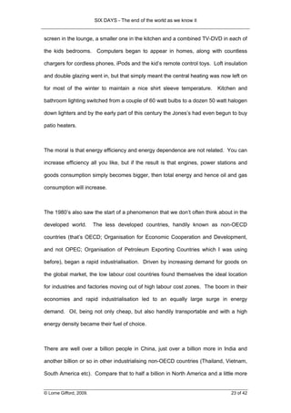 SIX DAYS - The end of the world as we know it


screen in the lounge, a smaller one in the kitchen and a combined TV-DVD in each of

the kids bedrooms. Computers began to appear in homes, along with countless

chargers for cordless phones, iPods and the kid’s remote control toys. Loft insulation

and double glazing went in, but that simply meant the central heating was now left on

for most of the winter to maintain a nice shirt sleeve temperature.       Kitchen and

bathroom lighting switched from a couple of 60 watt bulbs to a dozen 50 watt halogen

down lighters and by the early part of this century the Jones’s had even begun to buy

patio heaters.



The moral is that energy efficiency and energy dependence are not related. You can

increase efficiency all you like, but if the result is that engines, power stations and

goods consumption simply becomes bigger, then total energy and hence oil and gas

consumption will increase.



The 1980’s also saw the start of a phenomenon that we don’t often think about in the

developed world.         The less developed countries, handily known as non-OECD

countries (that’s OECD; Organisation for Economic Cooperation and Development,

and not OPEC; Organisation of Petroleum Exporting Countries which I was using

before), began a rapid industrialisation. Driven by increasing demand for goods on

the global market, the low labour cost countries found themselves the ideal location

for industries and factories moving out of high labour cost zones. The boom in their

economies and rapid industrialisation led to an equally large surge in energy

demand. Oil, being not only cheap, but also handily transportable and with a high

energy density became their fuel of choice.



There are well over a billion people in China, just over a billion more in India and

another billion or so in other industrialising non-OECD countries (Thailand, Vietnam,

South America etc). Compare that to half a billion in North America and a little more


© Lorne Gifford, 2009.                                                          23 of 42
 