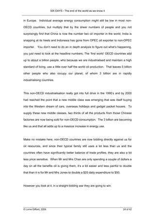 SIX DAYS - The end of the world as we know it


in Europe. Individual average energy consumption might still be low in most non-

OECD countries, but multiply that by the sheer numbers of people and you not

surprisingly find that China is now the number two oil importer in the world, India is

snapping at its heels and Indonesia has gone from OPEC oil exporter to non-OPEC

importer. You don’t need to do an in depth analysis to figure out what’s happening,

you just need to look at the headline numbers; The ‘first world’ OECD countries add

up to about a billion people, who because we are industrialised and maintain a high

standard of living, use a little over half the world oil production. That leaves 5 billion

other people who also occupy our planet, of whom 3 billion are in rapidly

industrialising countries.



This non-OECD industrialisation really got into full drive in the 1990’s and by 2000

had reached the point that a new middle class was emerging that was itself buying

into the Western dream of cars, overseas holidays and gadget packet houses. To

supply these new middle classes, two thirds of all the products from those Chinese

factories are now being sold for non-OECD consumption. The 3 billion are becoming

like us and that all adds up to a massive increase in energy use.



Make no mistake here, non-OECD countries are now bidding directly against us for

oil resources, and since their typical family still uses a lot less than us and the

countries often have significantly better balance of trade profiles, they are also a lot

less price sensitive. When Mr and Mrs Chan are only spending a couple of dollars a

day on all the benefits oil is giving them, it’s a lot easier and less painful to double

that than it is for Mr and Mrs Jones to double a $25 daily expenditure to $50.



However you look at it, in a straight bidding war they are going to win.




© Lorne Gifford, 2009.                                                            24 of 42
 