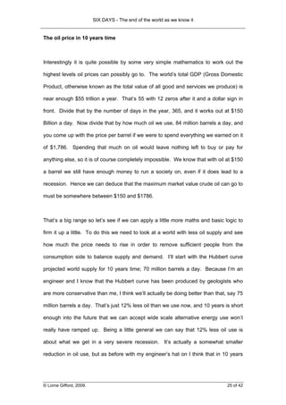 SIX DAYS - The end of the world as we know it


The oil price in 10 years time



Interestingly it is quite possible by some very simple mathematics to work out the

highest levels oil prices can possibly go to. The world’s total GDP (Gross Domestic

Product, otherwise known as the total value of all good and services we produce) is

near enough $55 trillion a year. That’s 55 with 12 zeros after it and a dollar sign in

front. Divide that by the number of days in the year, 365, and it works out at $150

Billion a day. Now divide that by how much oil we use, 84 million barrels a day, and

you come up with the price per barrel if we were to spend everything we earned on it

of $1,786. Spending that much on oil would leave nothing left to buy or pay for

anything else, so it is of course completely impossible. We know that with oil at $150

a barrel we still have enough money to run a society on, even if it does lead to a

recession. Hence we can deduce that the maximum market value crude oil can go to

must be somewhere between $150 and $1786.



That’s a big range so let’s see if we can apply a little more maths and basic logic to

firm it up a little. To do this we need to look at a world with less oil supply and see

how much the price needs to rise in order to remove sufficient people from the

consumption side to balance supply and demand. I’ll start with the Hubbert curve

projected world supply for 10 years time; 70 million barrels a day. Because I’m an

engineer and I know that the Hubbert curve has been produced by geologists who

are more conservative than me, I think we’ll actually be doing better than that, say 75

million barrels a day. That’s just 12% less oil than we use now, and 10 years is short

enough into the future that we can accept wide scale alternative energy use won’t

really have ramped up. Being a little general we can say that 12% less oil use is

about what we get in a very severe recession. It’s actually a somewhat smaller

reduction in oil use, but as before with my engineer’s hat on I think that in 10 years




© Lorne Gifford, 2009.                                                          25 of 42
 