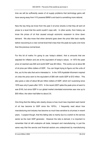 SIX DAYS - The end of the world as we know it


time we will be sufficiently aware of oil supply problems that technology gains will

have swung away from V10 powered BMW’s and back to something more rational.



Now the key thing we know from the past 3 oil price shocks is that they all sent oil

prices to a level that the world couldn’t cope with. In other words, from history we

know the prices of oil that caused enough economic recession to drive down

demand. We also know that when demand goes down the price falls back rapidly

before recovering to a new normal level that’s less than the peak but quite a lot more

than the previous normal level.



For this bit of maths I’m going to use ‘today’s dollars’; that is amounts that are

adjusted for inflation and are at the equivalent of today’s values. In 1973 the peak

price oil reached was $40 and world GDP was $5 trillion. This works out at about $8

of oil price per trillion dollars of GDP. You can forget trying to figure out the units of

this, as it’s the ratio that we’re interested in. In the 1979 Ayatollah Khomeini inspired

oil crisis the price went to the equivalent of $95 with world GDP at $12 trillion. This

also gives a ratio of about $8 per trillion dollars of GDP, which isn’t surprising since

1979 was only 6 years after 1973. In the recent 2007 spike the peak price oil went to

was $145, but since GDP in our global market orientated economies was now up to

$55 trillion, the ration had fallen to about 2.6.



One thing that this falling ratio clearly shows is how much less important each barrel

of oil has become to GDP since the 1970’s.                 I frequently read about how

manufacturing and industry has become so much less sensitive to oil prices in recent

years. I suspect though, that this falling ratio is mainly due to a switch to the service

sector as the main GDP generator. However the ratio is derived, it is important to

remember that oil still underpins all trade, transport and manufacturing, in just the

same way that the service and financial sectors are underpinned by manufacturing


© Lorne Gifford, 2009.                                                            26 of 42
 