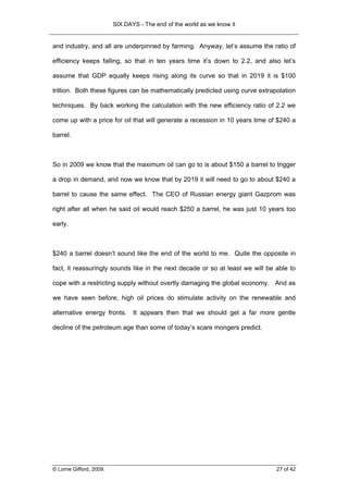 SIX DAYS - The end of the world as we know it


and industry, and all are underpinned by farming. Anyway, let’s assume the ratio of

efficiency keeps falling, so that in ten years time it’s down to 2.2, and also let’s

assume that GDP equally keeps rising along its curve so that in 2019 it is $100

trillion. Both these figures can be mathematically predicted using curve extrapolation

techniques. By back working the calculation with the new efficiency ratio of 2.2 we

come up with a price for oil that will generate a recession in 10 years time of $240 a

barrel.



So in 2009 we know that the maximum oil can go to is about $150 a barrel to trigger

a drop in demand, and now we know that by 2019 it will need to go to about $240 a

barrel to cause the same effect. The CEO of Russian energy giant Gazprom was

right after all when he said oil would reach $250 a barrel, he was just 10 years too

early.



$240 a barrel doesn’t sound like the end of the world to me. Quite the opposite in

fact, it reassuringly sounds like in the next decade or so at least we will be able to

cope with a restricting supply without overtly damaging the global economy. And as

we have seen before, high oil prices do stimulate activity on the renewable and

alternative energy fronts.      It appears then that we should get a far more gentle

decline of the petroleum age than some of today’s scare mongers predict.




© Lorne Gifford, 2009.                                                         27 of 42
 