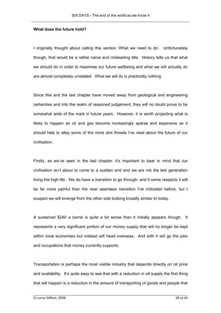 SIX DAYS - The end of the world as we know it


What does the future hold?



I originally thought about calling this section ‘What we need to do’. Unfortunately

though, that would be a rather naive and misleading title. History tells us that what

we should do in order to maximise our future wellbeing and what we will actually do

are almost completely unrelated. What we will do is practically nothing.



Since this and the last chapter have moved away from geological and engineering

certainties and into the realm of reasoned judgement, they will no doubt prove to be

somewhat wide of the mark in future years. However, it is worth projecting what is

likely to happen as oil and gas become increasingly sparse and expensive as it

should help to allay some of the more dire threats I’ve read about the future of our

civilisation.



Firstly, as we’ve seen in the last chapter, it’s important to bear in mind that our

civilisation isn’t about to come to a sudden end and we are not the last generation

living the high life. We do have a transition to go through, and it some respects it will

be far more painful than the near seamless transition I’ve indicated before, but I

suspect we will emerge from the other side looking broadly similar to today.



A sustained $240 a barrel is quite a lot worse than it initially appears though. It

represents a very significant portion of our money supply that will no longer be kept

within local economies but instead will head overseas. And with it will go the jobs

and occupations that money currently supports.



Transportation is perhaps the most visible industry that depends directly on oil price

and availability. It’s quite easy to see that with a reduction in oil supply the first thing

that will happen is a reduction in the amount of transporting of goods and people that


© Lorne Gifford, 2009.                                                              28 of 42
 