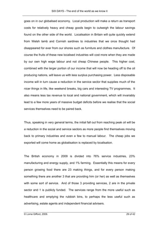 SIX DAYS - The end of the world as we know it


goes on in our globalised economy. Local production will make a return as transport

costs for relatively heavy and cheap goods begin to outweigh the labour savings

found on the other side of the world. Localisation in Britain will quite quickly extend

from Welsh lamb and Cornish sardines to industries that we once thought had

disappeared for ever from our shores such as furniture and clothes manufacture. Of

course the fruits of these new localised industries will cost more when they are made

by our own high wage labour and not cheap Chinese people. This higher cost,

combined with the larger portion of our income that will now be heading off to the oil

producing nations, will leave us with less surplus purchasing power. Less disposable

income will in turn cause a reduction in the service sector that supplies much of the

nicer things in life, like weekend breaks, big cars and interesting TV programmes. It

also means less tax revenue to local and national government, which will invariably

lead to a few more years of massive budget deficits before we realise that the social

services themselves need to be paired back.



Thus, speaking in very general terms, the initial fall out from reaching peak oil will be

a reduction in the social and service sectors as more people find themselves moving

back to primary industries and even a few to manual labour. The cheap jobs we

exported will come home as globalisation is replaced by localisation.



The British economy in 2009 is divided into 76% service industries, 23%

manufacturing and energy supply, and 1% farming. Essentially this means for every

person growing food there are 23 making things, and for every person making

something there are another 3 that are providing him (or her) as well as themselves

with some sort of service. And of those 3 providing services, 2 are in the private

sector and 1 is publicly funded. The services range from the more useful such as

healthcare and emptying the rubbish bins, to perhaps the less useful such as

advertising, estate agents and independent financial advisers.


© Lorne Gifford, 2009.                                                            29 of 42
 