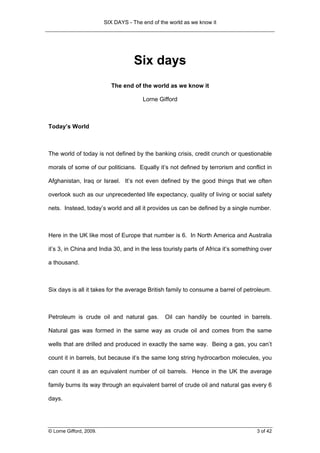 SIX DAYS - The end of the world as we know it




                                     Six days
                           The end of the world as we know it

                                        Lorne Gifford



Today’s World



The world of today is not defined by the banking crisis, credit crunch or questionable

morals of some of our politicians. Equally it’s not defined by terrorism and conflict in

Afghanistan, Iraq or Israel. It’s not even defined by the good things that we often

overlook such as our unprecedented life expectancy, quality of living or social safety

nets. Instead, today’s world and all it provides us can be defined by a single number.



Here in the UK like most of Europe that number is 6. In North America and Australia

it’s 3, in China and India 30, and in the less touristy parts of Africa it’s something over

a thousand.



Six days is all it takes for the average British family to consume a barrel of petroleum.



Petroleum is crude oil and natural gas.          Oil can handily be counted in barrels.

Natural gas was formed in the same way as crude oil and comes from the same

wells that are drilled and produced in exactly the same way. Being a gas, you can’t

count it in barrels, but because it’s the same long string hydrocarbon molecules, you

can count it as an equivalent number of oil barrels. Hence in the UK the average

family burns its way through an equivalent barrel of crude oil and natural gas every 6

days.




© Lorne Gifford, 2009.                                                              3 of 42
 