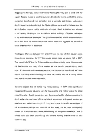 SIX DAYS - The end of the world as we know it


(flapping was how you walked in trousers that caught every gust of wind) with my

equally flapping mates to see that summers blockbuster movie and left the cinema

completely transformed from schoolboy into a wannabe Jedi knight.           Although it

didn’t interest me in the slightest, the Alaska oilfields came on line that year and the

North Sea had begun a rapidly building its oil output. Saudi Arabia had also returned

to full capacity following its post Yom Kippur war oil embargo. Oil prices had begun

to slip and the outlook was bright. The good times heralded by that temporary oil glut

would last all of 18 months before the Iranian revolution triggered the second oil

shock and the winter of discontent.



The biggest difference between 1977 and 2009 was not how silly kids trousers were,

it was in our economy. In 1977 the service sector made up around half of GDP.

That meant fully 50% of the British working population actually made things or grew

the food we ate, and many of the services we now take for granted simply didn’t

exist. It’s these recently developed service jobs that are the ones I think we’ll lose

first as our cheap manufacturing jobs come back home and the economy moves

back from a services dominated matrix.



In some respects this list makes very happy reading. In 1977 estate agents and

Independent financial advisers were far less prolific, and neither drove the latest

model Ferrari’s. Credit companies, spin doctors and public relations departments

didn’t really exist, and many of the myriads of government and council services we

now have also hadn’t been thought of. Long term incapacity benefits were not part of

the entitlements package and many of the less sexy jobs we have subsequently

farmed out to imported labour were performed by our indigenous workforce. And, of

course it was cold when you woke up on a winter’s morning and hot in the car on a

summer’s day.




© Lorne Gifford, 2009.                                                           31 of 42
 