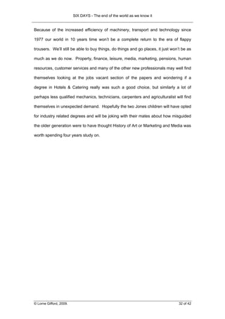 SIX DAYS - The end of the world as we know it


Because of the increased efficiency of machinery, transport and technology since

1977 our world in 10 years time won’t be a complete return to the era of flappy

trousers. We’ll still be able to buy things, do things and go places, it just won’t be as

much as we do now. Property, finance, leisure, media, marketing, pensions, human

resources, customer services and many of the other new professionals may well find

themselves looking at the jobs vacant section of the papers and wondering if a

degree in Hotels & Catering really was such a good choice, but similarly a lot of

perhaps less qualified mechanics, technicians, carpenters and agriculturalist will find

themselves in unexpected demand. Hopefully the two Jones children will have opted

for industry related degrees and will be joking with their mates about how misguided

the older generation were to have thought History of Art or Marketing and Media was

worth spending four years study on.




© Lorne Gifford, 2009.                                                            32 of 42
 