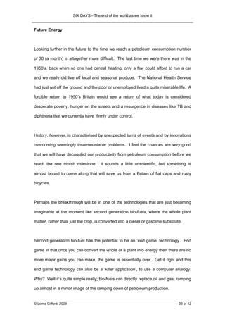 SIX DAYS - The end of the world as we know it


Future Energy



Looking further in the future to the time we reach a petroleum consumption number

of 30 (a month) is altogether more difficult. The last time we were there was in the

1950’s, back when no one had central heating, only a few could afford to run a car

and we really did live off local and seasonal produce. The National Health Service

had just got off the ground and the poor or unemployed lived a quite miserable life. A

forcible return to 1950’s Britain would see a return of what today is considered

desperate poverty, hunger on the streets and a resurgence in diseases like TB and

diphtheria that we currently have firmly under control.



History, however, is characterised by unexpected turns of events and by innovations

overcoming seemingly insurmountable problems. I feel the chances are very good

that we will have decoupled our productivity from petroleum consumption before we

reach the one month milestone.          It sounds a little unscientific, but something is

almost bound to come along that will save us from a Britain of flat caps and rusty

bicycles.



Perhaps the breakthrough will be in one of the technologies that are just becoming

imaginable at the moment like second generation bio-fuels, where the whole plant

matter, rather than just the crop, is converted into a diesel or gasoline substitute.



Second generation bio-fuel has the potential to be an ‘end game’ technology. End

game in that once you can convert the whole of a plant into energy then there are no

more major gains you can make, the game is essentially over. Get it right and this

end game technology can also be a ‘killer application’, to use a computer analogy.

Why? Well it’s quite simple really; bio-fuels can directly replace oil and gas, ramping

up almost in a mirror image of the ramping down of petroleum production.


© Lorne Gifford, 2009.                                                             33 of 42
 