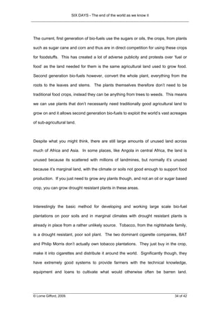 SIX DAYS - The end of the world as we know it




The current, first generation of bio-fuels use the sugars or oils, the crops, from plants

such as sugar cane and corn and thus are in direct competition for using these crops

for foodstuffs. This has created a lot of adverse publicity and protests over ‘fuel or

food’ as the land needed for them is the same agricultural land used to grow food.

Second generation bio-fuels however, convert the whole plant, everything from the

roots to the leaves and stems. The plants themselves therefore don’t need to be

traditional food crops, instead they can be anything from trees to weeds. This means

we can use plants that don’t necessarily need traditionally good agricultural land to

grow on and it allows second generation bio-fuels to exploit the world’s vast acreages

of sub-agricultural land.



Despite what you might think, there are still large amounts of unused land across

much of Africa and Asia. In some places, like Angola in central Africa, the land is

unused because its scattered with millions of landmines, but normally it’s unused

because it’s marginal land, with the climate or soils not good enough to support food

production. If you just need to grow any plants though, and not an oil or sugar based

crop, you can grow drought resistant plants in these areas.



Interestingly the basic method for developing and working large scale bio-fuel

plantations on poor soils and in marginal climates with drought resistant plants is

already in place from a rather unlikely source. Tobacco, from the nightshade family,

is a drought resistant, poor soil plant. The two dominant cigarette companies, BAT

and Philip Morris don’t actually own tobacco plantations. They just buy in the crop,

make it into cigarettes and distribute it around the world. Significantly though, they

have extremely good systems to provide farmers with the technical knowledge,

equipment and loans to cultivate what would otherwise often be barren land.




© Lorne Gifford, 2009.                                                            34 of 42
 