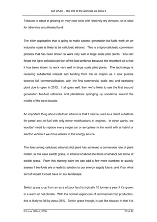 SIX DAYS - The end of the world as we know it


Tobacco is adapt at growing on very poor soils with relatively dry climates, so is ideal

for otherwise uncultivated land.



The killer application that is going to make second generation bio-fuels work on an

industrial scale is likely to be cellulosic ethanol. This is a ligno-cellulosic conversion

process that has been shown to work very well in large scale pilot plants. You can

forget the ligno-cellulosic portion of the last sentence because the important bit is that

it has been shown to work very well in large scale pilot plants. The technology is

receiving substantial interest and funding from the oil majors as it now pushes

towards full commercialisation, with the first commercial scale test and operating

plant due to open in 2012. If all goes well, then we’re likely to see the first second

generation bio-fuel refineries and plantations springing up sometime around the

middle of the next decade.



An important thing about cellulosic ethanol is that it can be used as a direct substitute

for petrol and jet fuel with only minor modifications to engines. In other words, we

wouldn’t need to replace every single car or aeroplane in the world with a hybrid or

electric vehicle if we move across to this energy source.



The forerunning cellulosic ethanol pilot plant has achieved a conversion rate of plant

matter, in this case switch grass, to ethanol of about 350 litres of ethanol per tonne of

switch grass. From this starting point we can add a few more numbers to quickly

assess if bio-fuels are a realistic solution to our energy supply future, and if so, what

sort of impact it could have on our landscape.



Switch grass crop from an acre of poor land is typically 10 tonnes a year if it’s grown

in a warm or hot climate. With the normal vagrancies of commercial crop production,

this is likely to fall by about 25%. Switch grass though, is just like tobacco in that it is


© Lorne Gifford, 2009.                                                              35 of 42
 